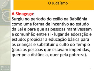 5
A Sinagoga:
Surgiu no período do exílio na Babilônia
como uma forma de incentivo ao estudo
da Lei e para que as pessoas mantivessem
a comunhão entre si - lugar de adoração e
estudo: propiciar a educação básica para
as crianças e substituir o culto do Templo
(para as pessoas que estavam impedidas,
quer pela distância, quer pela pobreza).
O Judaísmo
 