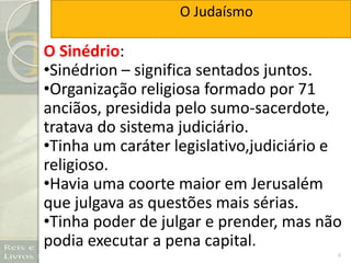 6
O Sinédrio:
•Sinédrion – significa sentados juntos.
•Organização religiosa formado por 71
anciãos, presidida pelo sumo-sacerdote,
tratava do sistema judiciário.
•Tinha um caráter legislativo,judiciário e
religioso.
•Havia uma coorte maior em Jerusalém
que julgava as questões mais sérias.
•Tinha poder de julgar e prender, mas não
podia executar a pena capital.
O Judaísmo
 
