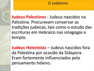 7
Judeus Palestinos - Judeus nascidos na
Palestina. Procuravam conservar as
tradições judaicas, tais como o estudo das
escrituras em Hebraico nas sinagogas e
templo.
Judeus Helenistas – Judeus nascidos fora
da Palestina por ocasião da Diáspora.
Eram fortemente influenciados pelo
pensamento heleno.
O Judaísmo
 