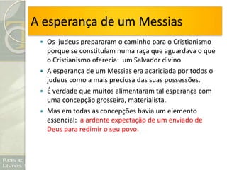 A esperança de um Messias
 Os judeus prepararam o caminho para o Cristianismo
porque se constituíam numa raça que aguardava o que
o Cristianismo oferecia: um Salvador divino.
 A esperança de um Messias era acariciada por todos o
judeus como a mais preciosa das suas possessões.
 É verdade que muitos alimentaram tal esperança com
uma concepção grosseira, materialista.
 Mas em todas as concepções havia um elemento
essencial: a ardente expectação de um enviado de
Deus para redimir o seu povo.
 