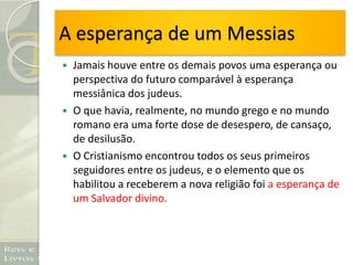 A esperança de um Messias
 Jamais houve entre os demais povos uma esperança ou
perspectiva do futuro comparável à esperança
messiânica dos judeus.
 O que havia, realmente, no mundo grego e no mundo
romano era uma forte dose de desespero, de cansaço,
de desilusão.
 O Cristianismo encontrou todos os seus primeiros
seguidores entre os judeus, e o elemento que os
habilitou a receberem a nova religião foi a esperança de
um Salvador divino.
 
