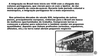 A imigração no Brasil teve inicio em 1530 com a chegada dos
colonos portugueses, que vieram para cá com o bjetivo de dar
inicio ao plantio de cana-de-açúcar. Durante todo período colonial e
monárquico, a imigração portuguesa foi a mais expressiva.
Nas primeiras décadas do século XIX, imigrantes de outros
países, prncipalmente europeus, vinheram para o Brasil em busca
de melhores oportunidades de trabalho. Compravam terras e
começam a plantar para sobreviver e também vender em pequenas
quantidades. Aqueles que tinham profissões (artesãos, sapateiros,
alfaiates, etc.) na terra natal abriam pequenos negócios
 
