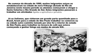 No começo da década de 1890, muitos imigrantes suíços se
estabeleceram na cidade de nova Friburgo (Estado do Rio de
Janeiro) neste mesmo período os alemãos começaram a chegar a
Santa Catarina e Rio Grande do Sul. Estes imigrantes passaram a
trabalhar em atividades ligadas a agricultura e pecuária.
Já os italianos, que vinheram em grande parte quantitade para o
Brasil, foram para a cidade de São Paulo trabalhar no comercio ou
na cidade outro caminho tomado por eles foi a interior do estado
de São Paulo, para trabalhar na lavoura de café que estava
começando a ganhar folego em medos do século XIX.
 