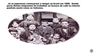 Já os japoneses começaram a chegar ao brasil em 1808. Gande
parte destes imigrantes foi trabalhar na lavoura de café no interior
paulista assim como os italianos.
 
