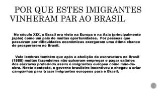 No século XIX, o Brasil era visto na Europa e na Asia (principalmente
japão) como um pais de muitas oportunidades. Por pessoas que
passavam por dificuldades econômicas exergaram uma ótima chance
de prosperarem no Brasil.
Vale lembras também que após a abolição da escravatura no Brasil
(1888) muitos fazendeiros não quiseram empregar e pagar salários
dos escravos preferindo assim o imigrantes europeu como mão-de-
obra. Neste contexto, o governo brasileiro incentivou e chegou a criar
campanhas para trazer imigrantes europeus para o Brasil.
 