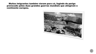 Muitos imigrantes também vieram para cá, fugindo do perigo
provocado pelas duas grandes guerras mundiais que atingiram o
continente europeu.
 