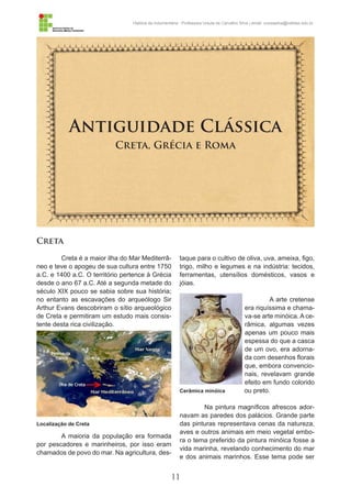 11
História da Indumentária - Professora Ursula de Carvalho Silva | email: ursulasilva@cefetsc.edu.br
Antiguidade Clássica
Creta, Grécia e Roma
Creta
Creta é a maior ilha do Mar Mediterrâ-
neo e teve o apogeu de sua cultura entre 1750
a.C. e 1400 a.C. O território pertence à Grécia
desde o ano 67 a.C. Até a segunda metade do
século XIX pouco se sabia sobre sua história;
no entanto as escavações do arqueólogo Sir
Arthur Evans descobriram o sítio arqueológico
de Creta e permitiram um estudo mais consis-
tente desta rica civilização.
A maioria da população era formada
por pescadores e marinheiros, por isso eram
chamados de povo do mar. Na agricultura, des-
taque para o cultivo de oliva, uva, ameixa, figo,
trigo, milho e legumes e na indústria: tecidos,
ferramentas, utensílios domésticos, vasos e
jóias.
A arte cretense
era riquíssima e chama-
va-se arte minóica. A ce-
râmica, algumas vezes
apenas um pouco mais
espessa do que a casca
de um ovo, era adorna-
da com desenhos florais
que, embora convencio-
nais, revelavam grande
efeito em fundo colorido
ou preto.
Na pintura magníficos afrescos ador-
navam as paredes dos palácios. Grande parte
das pinturas representava cenas da natureza,
aves e outros animais em meio vegetal embo-
ra o tema preferido da pintura minóica fosse a
vida marinha, revelando conhecimento do mar
e dos animais marinhos. Esse tema pode ser
Localização de Creta
Cerâmica minóica
 