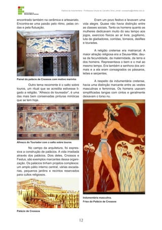 12
História da Indumentária - Professora Ursula de Carvalho Silva | email: ursulasilva@cefetsc.edu.br
encontrado também na cerâmica e artesanato.
Encontra-se uma paixão pelo ritmo, pelas on-
das e pela flutuação.
Outro tema recorrente é o salto sobre
touros, um ritual que se acredita estivesse li-
gado a religião. “Afresco do toureador”, é uma
das mais bem conservadas pinturas minóicas
que se tem hoje.
No campo da arquitetura, foi expres-
siva a construção de palácios. A vida irradiada
através dos palácios. Dois deles, Cnossos e
Festus, são exemplos marcantes dessa organi-
zação. Os palácios tinham projetos complexos:
um amplo pátio interno central, várias escada-
rias, pequenos jardins e recintos reservados
para cultos religiosos.
Eram um povo festivo e levavam uma
vida alegre. Quase não havia distinção entre
as classes sociais. Tanto os homens quanto as
mulheres dedicavam muito do seu tempo aos
jogos, exercício físicos ao ar livre, pugilismo,
luta de gladiadores, corridas, torneios, desfiles
e touradas.
A religião cretense era matriarcal. A
maior atração religiosa era a Deusa-Mãe, deu-
sa da fecundidade, da maternidade, da terra e
dos homens. Representava o bem e o mal ao
mesmo tempo. Era também a senhora dos ani-
mais e a ela eram consagrados os pássaros,
leões e serpentes.
A respeito da indumentária cretense,
havia uma distinção marcante entre as vestes
masculinas e femininas. Os homens usavam
simplificadas tangas com cintos e geralmente
deixavam o torso nu.
Painel do palácio de Cnossos com motivo marinho
Afresco do Touriador com o salto sobre touros
Palácio de Cnossos
Indumentária masculina.
Friso do Palácio de Cnossos
 