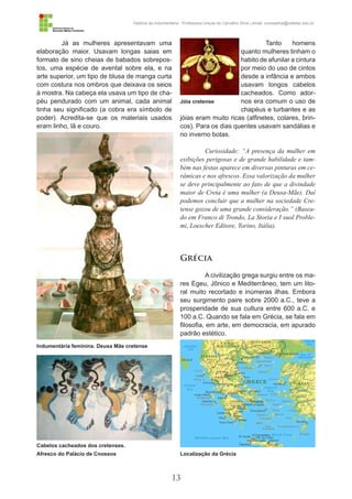 13
História da Indumentária - Professora Ursula de Carvalho Silva | email: ursulasilva@cefetsc.edu.br
Já as mulheres apresentavam uma
elaboração maior. Usavam longas saias em
formato de sino cheias de babados sobrepos-
tos, uma espécie de avental sobre ela, e na
arte superior, um tipo de blusa de manga curta
com costura nos ombros que deixava os seios
à mostra. Na cabeça ela usava um tipo de cha-
péu pendurado com um animal, cada animal
tinha seu significado (a cobra era símbolo de
poder). Acredita-se que os materiais usados
eram linho, lã e couro.
Tanto homens
quanto mulheres tinham o
habito de afunilar a cintura
por meio do uso de cintos
desde a infância e ambos
usavam longos cabelos
cacheados. Como ador-
nos era comum o uso de
chapéus e turbantes e as
jóias eram muito ricas (alfinetes, colares, brin-
cos). Para os dias quentes usavam sandálias e
no inverno botas.
Curiosidade: “A presença da mulher em
exibições perigosas e de grande habilidade e tam-
bém nas festas aparece em diversas pinturas em ce-
râmicas e nos afrescos. Essa valorização da mulher
se deve principalmente ao fato de que a divindade
maior de Creta é uma mulher (a Deusa-Mãe). Daí
podemos concluir que a mulher na sociedade Cre-
tense gozou de uma grande consideração.” (Basea-
do em Franco di Trondo, La Storia e I suol Proble-
mi, Loescher Editore, Torino, Itália).
Grécia
A civilização grega surgiu entre os ma-
res Egeu, Jônico e Mediterrâneo, tem um lito-
ral muito recortado e inúmeras ilhas. Embora
seu surgimento paire sobre 2000 a.C., teve a
prosperidade de sua cultura entre 600 a.C. e
100 a.C. Quando se fala em Grécia, se fala em
filosofia, em arte, em democracia, em apurado
padrão estético.
Indumentária feminina. Deusa Mãe cretense
Localização da Grécia
Jóia cretense
Cabelos cacheados dos cretenses.
Afresco do Palácio de Cnossos
 