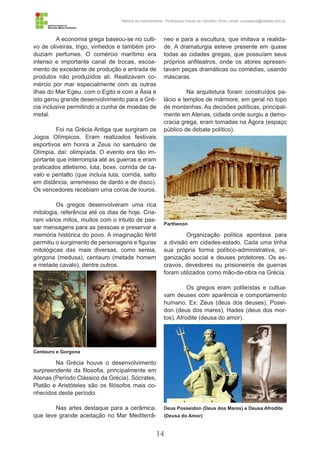14
História da Indumentária - Professora Ursula de Carvalho Silva | email: ursulasilva@cefetsc.edu.br
A economia grega baseou-se no culti-
vo de oliveiras, trigo, vinhedos e também pro-
duziam perfumes. O comércio marítimo era
intenso e importante canal de trocas, escoa-
mento de excedente de produção e entrada de
produtos não produzidos ali. Realizavam co-
mércio por mar especialmente com as outras
ilhas do Mar Egeu, com o Egito e com a Ásia e
isto gerou grande desenvolvimento para a Gré-
cia inclusive permitindo a cunha de moedas de
metal.
Foi na Grécia Antiga que surgiram os
Jogos Olímpicos. Eram realizados festivais
esportivos em honra a Zeus no santuário de
Olímpia, daí: olimpíada. O evento era tão im-
portante que interrompia até as guerras e eram
praticados atletismo, luta, boxe, corrida de ca-
valo e pentatlo (que incluía luta, corrida, salto
em distância, arremesso de dardo e de disco).
Os vencedores recebiam uma coroa de louros.
Os gregos desenvolveram uma rica
mitologia, referência até os dias de hoje. Cria-
ram vários mitos, muitos com o intuito de pas-
sar mensagens para as pessoas e preservar a
memória histórica do povo. A imaginação fértil
permitiu o surgimento de personagens e figuras
mitológicas das mais diversas, como sereia,
górgona (medusa), centauro (metade homem
e metade cavalo), dentre outros.
Na Grécia houve o desenvolvimento
surpreendente da filosofia, principalmente em
Atenas (Período Clássico da Grécia). Sócrates,
Platão e Aristóteles são os filósofos mais co-
nhecidos deste período.
Nas artes destaque para a cerâmica,
que teve grande aceitação no Mar Mediterrâ-
neo e para a escultura, que imitava a realida-
de. A dramaturgia esteve presente em quase
todas as cidades gregas, que possuíam seus
próprios anfiteatros, onde os atores apresen-
tavam peças dramáticas ou comédias, usando
máscaras.
Na arquitetura foram construídos pa-
lácio e templos de mármore, em geral no topo
de montanhas. As decisões políticas, principal-
mente em Atenas, cidade onde surgiu a demo-
cracia grega, eram tomadas na Ágora (espaço
público de debate político).
Organização política apontava para
a divisão em cidades-estado. Cada uma tinha
sua própria forma político-administrativa, or-
ganização social e deuses protetores. Os es-
cravos, devedores ou prisioneiros de guerras
foram utilizados como mão-de-obra na Grécia.
Os gregos eram politeístas e cultua-
vam deuses com aparência e comportamento
humano. Ex: Zeus (deus dos deuses), Posei-
don (deus dos mares), Hades (deus dos mor-
tos), Afrodite (deusa do amor).
Centauro e Gorgona
Parthenon
Deus Posseidon (Deus dos Mares) e Deusa Afrodite
(Deusa do Amor)
 