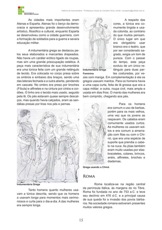 15
História da Indumentária - Professora Ursula de Carvalho Silva | email: ursulasilva@cefetsc.edu.br
As cidades mais importantes eram
Atenas e Esparta. Atenas foi o berço da demo-
cracia e apresentou grande desenvolvimento
artístico, filosófico e cultural, enquanto Esparta
se desenvolveu como a cidade guerreira, com
a formação de soldados para a guerra e severa
educação militar.
A indumentária grega se destacou pe-
los seus elaborados e marcantes drapeados.
Não havia um caráter erótico ligado às roupas,
mas sim uma grande preocupação estética. A
peça mais característica de sua indumentária
era uma túnica feita com um grande retângulo
de tecido. Era colocada no corpo presa sobre
os ombros e embaixo dos braços, sendo uma
das laterais fechada e a outra aberta, pendendo
em cascata. No ombro era preso por broches
(Fíbula) e alfinetes e na cintura por cintos e cor-
dões. O linho era o tecido mais usado, seguido
pela lã. Os pés estavam quase sempre descal-
ços, mas quando havia calçados, eram as san-
dálias presas por tiras nos pés e pernas.
Tanto homens quanto mulheres usa-
vam a túnica descrita, sendo que os homens
a usavam longa para momentos mais cerimo-
niosos e curta para o dia-a-dia. A das mulheres
era sempre longa.
A respeito das
cores, a túnica era co-
mumente tingida e usa-
da colorida, ao contrário
do que muitos pensam.
O único lugar em que
era obrigatório usar
branco era o teatro, que
por ser considerado sa-
grado, exigia um tom de
pureza. Com o passar
do tempo, esta peça
evoluiu de um único re-
tângulo para duas par-
tes costuradas, por ve-
zes com manga. Em complementação à ela os
gregos usavam mantos. Para os homens havia
a uma capa curta, feita de lã grossa que era a
capa militar; e outra, roupa civil, mais ampla e
usada em dias frios. O manto das mulheres era
bem comprido, chegando aos pés.
Para os homens
era comum o uso de barbas,
porém para os mais velhos,
uma vez que os jovens as
raspavam. Os cabelos eram
comumente usados curtos.
As mulheres os usavam sol-
tos e era comum a amarra-
ção com fitas ou com o Chi-
nó, que era uma espécie de
suporte que prendia o cabe-
lo na nuca. As jóias também
eram muito usadas por elas:
braceletes, colares, brincos,
anéis, alfinetes, broches e
diademas.
Roma
Roma localiza-se na região central
da península Itálica, às margens do rio Tibre.
Roma foi fundada no ano de 753 a.C. e teve
seu declínio em 476 d.C. e a principal causa
de sua queda foi a invasão dos povos bárba-
ros. Na sociedade romana estiveram presentes
muitos valores gregos.
Indumentária Grega
Indumentária Grega
Feminina
Grega usando o Chinó
 