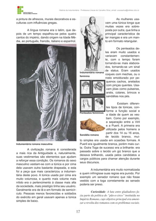 17
História da Indumentária - Professora Ursula de Carvalho Silva | email: ursulasilva@cefetsc.edu.br
a pintura de afrescos, murais decorativos e es-
culturas com influências gregas.
A língua romana era o latim, que de-
pois de um tempo espalhou-se pelos quatro
cantos do império, dando origem na Idade Mé-
dia, ao português, francês, italiano e espanhol.
A civilização romana é considerada
a mais rica da Antiguidade e, naturalmente,
suas vestimentas são elementos que ajudam
a reforçar essa condição. Os romanos do sexo
masculino vestiam-se com a túnica e por cima
dela usavam outra bastante drapeada, e esta
foi a peça que mais caracterizou a indumen-
tária deste povo. A túnica usada por cima era
muito volumosa, e quanto mais volume mais
nítido era o pertencimento à classe mais alta
da sociedade, mais prestígio tinha seu usuário.
Geralmente era de lã e em formato de semicír-
culo. Pessoas menos favorecidas e soldados
do exército em geral usavam apenas a túnica
simples de baixo.
As mulheres usa-
vam uma túnica longa que
muitas vezes era sobre-
posta por outra, que tinha a
principal característica de
ter mangas e era um man-
to em formato retangular.
Os penteados de-
las eram muito usados e
variavam constantemen-
te, com o tempo foram
tornando-se mais elabora-
dos, tornando-se um sinal
de status. Eram usados
coques com mechas, ou o
rosto emoldurado por pe-
quenos cachos, anelados
com pinças quentes. Usa-
vam jóias como pulseiras,
anéis, colares, brincos e
sandálias nos pés.
Existiam diferen-
tes tipos de túnicas, con-
forme a função social e
a idade de quem as ves-
tiam. Como por exemplo,
a separação entre a Viril
e a Pueril. A primeira era
utilizada pelos homens a
partir dos 14 ou 16 anos,
de tecido branco, mui-
to simples era usada em ocasiões formais. A
Pueril era igualmente branca, porém mais cur-
ta. Outra Toga de sucesso era a brilhante: era
passado sobre o tecido um giz branco que a
deixava brilhando, usada pelos candidatos a
cargos públicos para chamar atenção durante
seus discursos.
A indumentária era muito normatizada
e quem infringisse suas regras era punido. Por
exemplo um senador romano que não fosse
vestido com a toga corretamente ao senado
poderia ser preso.
Curiosidade: A luta entre gladiadores fa-
zia parte da política do “pão-e-circo” instituída no
Império Romano, cujo objetivo principal era ameni-
zar a revolta dos romanos com os problemas sociais.
Indumentária romana masculina
Indumentária romana
feminina
Penteados femininos
Sandália romana
 