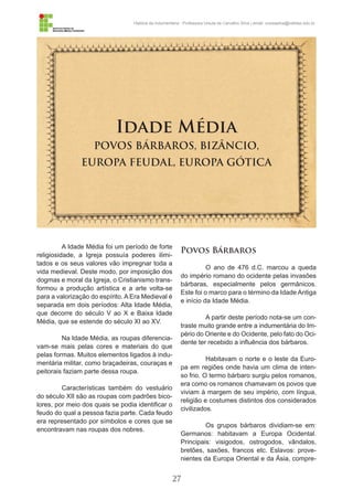 27
História da Indumentária - Professora Ursula de Carvalho Silva | email: ursulasilva@cefetsc.edu.br
Idade Média
POVOS BÁRBAROS, BIZÂNCIO,
EUROPA FEUDAL, EUROPA GÓTICA
A Idade Média foi um período de forte
religiosidade, a Igreja possuía poderes ilimi-
tados e os seus valores vão impregnar toda a
vida medieval. Deste modo, por imposição dos
dogmas e moral da Igreja, o Cristianismo trans-
formou a produção artística e a arte volta-se
para a valorização do espírito. A Era Medieval é
separada em dois períodos: Alta Idade Média,
que decorre do século V ao X e Baixa Idade
Média, que se estende do século XI ao XV.
Na Idade Média, as roupas diferencia-
vam-se mais pelas cores e materiais do que
pelas formas. Muitos elementos ligados à indu-
mentária militar, como braçadeiras, couraças e
peitorais faziam parte dessa roupa.
Características também do vestuário
do século XII são as roupas com padrões bico-
lores, por meio dos quais se podia identificar o
feudo do qual a pessoa fazia parte. Cada feudo
era representado por símbolos e cores que se
encontravam nas roupas dos nobres.
Povos Bárbaros
O ano de 476 d.C. marcou a queda
do império romano do ocidente pelas invasões
bárbaras, especialmente pelos germânicos.
Este foi o marco para o término da Idade Antiga
e início da Idade Média.
A partir deste período nota-se um con-
traste muito grande entre a indumentária do Im-
pério do Oriente e do Ocidente, pelo fato do Oci-
dente ter recebido a influência dos bárbaros.
Habitavam o norte e o leste da Euro-
pa em regiões onde havia um clima de inten-
so frio. O termo bárbaro surgiu pelos romanos,
era como os romanos chamavam os povos que
viviam à margem de seu império, com língua,
religião e costumes distintos dos considerados
civilizados.
Os grupos bárbaros dividiam-se em:
Germanos: habitavam a Europa Ocidental.
Principais: visigodos, ostrogodos, vândalos,
bretões, saxões, francos etc. Eslavos: prove-
nientes da Europa Oriental e da Ásia, compre-
 