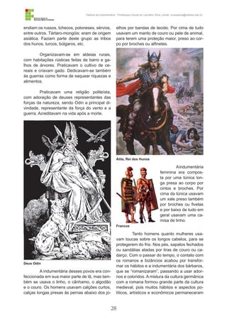 28
História da Indumentária - Professora Ursula de Carvalho Silva | email: ursulasilva@cefetsc.edu.br
endiam os russos, tchecos, poloneses, sérvios,
entre outros. Tártaro-mongóis: eram de origem
asiática. Faziam parte deste grupo as tribos
dos hunos, turcos, búlgaros, etc.
Organizavam-se em aldeias rurais,
com habitações rústicas feitas de barro e ga-
lhos de árvores. Praticavam o cultivo de ce-
reais e criavam gado. Dedicavam-se também
às guerras como forma de saquear riquezas e
alimentos.
Praticavam uma religião politeísta,
com adoração de deuses representantes das
forças da natureza, sendo Odin a principal di-
vindade, representante da força do vento e a
guerra. Acreditavam na vida após a morte.
A indumentária desses povos era con-
feccionada em sua maior parte de lã, mas tam-
bém se usava o linho, o cânhamo, o algodão
e o couro. Os homens usavam calções curtos,
calças longas presas às pernas abaixo dos jo-
elhos por bandas de tecido. Por cima de tudo
usavam um manto de couro ou pele de animal,
para terem uma proteção maior, preso ao cor-
po por broches ou alfinetes.
Aindumentária
feminina era compos-
ta por uma túnica lon-
ga presa ao corpo por
cintos e broches. Por
cima da túnica usavam
um xale preso também
por broches ou fivelas
e por baixo de tudo em
geral usavam uma ca-
misa de linho.
Tanto homens quanto mulheres usa-
vam toucas sobre os longos cabelos, para se
protegerem do frio. Nos pés, sapatos fechados
ou sandálias atadas por tiras de couro ou ca-
darço. Com o passar do tempo, o contato com
os romanos e bizâncios acabou por transfor-
mar os hábitos e a indumentária dos bárbaros,
que se “romanizaram”, passando a usar ador-
nos e coloridos. A mistura da cultura germânica
com a romana formou grande parte da cultura
medieval, pois muitos hábitos e aspectos po-
líticos, artísticos e econômicos permaneceram
Deus Odin
Átila, Rei dos Hunos
Francos
 