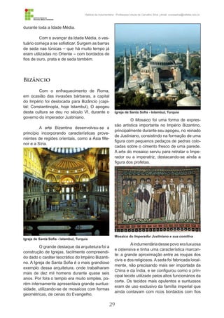 29
História da Indumentária - Professora Ursula de Carvalho Silva | email: ursulasilva@cefetsc.edu.br
durante toda a Idade Média.
Com o avançar da Idade Média, o ves-
tuário começa a se sofisticar. Surgem as barras
de seda nas túnicas – que há muito tempo já
eram utilizadas no Oriente – com bordados de
fios de ouro, prata e de seda também.
Bizâncio
Com o enfraquecimento de Roma,
em ocasião das invasões bárbaras, a capital
do Império foi deslocada para Bizâncio (capi-
tal: Constantinopla, hoje Istambul). O apogeu
desta cultura se deu no século VI, durante o
governo do imperador Justiniano.
A arte Bizantina desenvolveu-se a
princípio incorporando características prove-
nientes de regiões orientais, como a Ásia Me-
nor e a Síria.
O grande destaque da arquitetura foi a
construção de Igrejas, facilmente compreendi-
do dado o caráter teocrático do Império Bizanti-
no. A Igreja de Santa Sofia é o mais grandioso
exemplo dessa arquitetura, onde trabalharam
mais de dez mil homens durante quase seis
anos. Por fora o templo era muito simples, po-
rém internamente apresentava grande suntuo-
sidade, utilizando-se de mosaicos com formas
geométricas, de cenas do Evangelho.
O Mosaico foi uma forma de expres-
são artística importante no Império Bizantino,
principalmente durante seu apogeu, no reinado
de Justiniano, consistindo na formação de uma
figura com pequenos pedaços de pedras colo-
cadas sobre o cimento fresco de uma parede.
A arte do mosaico serviu para retratar o Impe-
rador ou a imperatriz, destacando-se ainda a
figura dos profetas.
Aindumentária desse povo era luxuosa
e ostensiva e tinha uma característica marcan-
te: a grande aproximação entre as roupas dos
civis e dos religiosos. A seda foi fabricada local-
mente, não precisando mais ser importada da
China e da Índia, e se configurou como o prin-
cipal tecido utilizado pelos altos funcionários da
corte. Os tecidos mais opulentos e suntuosos
eram de uso exclusivo da família imperial que
ainda contavam com ricos bordados com fios
Igreja de Santa Sofia - Istambul, Turquia
Igreja de Santa Sofia - Istambul, Turquia
Mosaico do Imperador Justiniano e sua comitiva
 