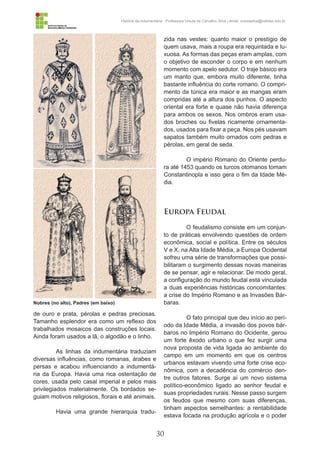 30
História da Indumentária - Professora Ursula de Carvalho Silva | email: ursulasilva@cefetsc.edu.br
de ouro e prata, pérolas e pedras preciosas.
Tamanho esplendor era como um reflexo dos
trabalhados mosaicos das construções locais.
Ainda foram usados a lã, o algodão e o linho.
As linhas da indumentária traduziam
diversas influências, como romanas, árabes e
persas e acabou influenciando a indumentá-
ria da Europa. Havia uma rica ostentação de
cores, usada pelo casal imperial e pelos mais
privilegiados materialmente. Os bordados se-
guiam motivos religiosos, florais e até animais.
Havia uma grande hierarquia tradu-
zida nas vestes: quanto maior o prestígio de
quem usava, mais a roupa era requintada e lu-
xuosa. As formas das peças eram amplas, com
o objetivo de esconder o corpo e em nenhum
momento com apelo sedutor. O traje básico era
um manto que, embora muito diferente, tinha
bastante influência do corte romano. O compri-
mento da túnica era maior e as mangas eram
compridas até a altura dos punhos. O aspecto
oriental era forte e quase não havia diferença
para ambos os sexos. Nos ombros eram usa-
dos broches ou fivelas ricamente ornamenta-
dos, usados para fixar a peça. Nos pés usavam
sapatos também muito ornados com pedras e
pérolas, em geral de seda.
O império Romano do Oriente perdu-
ra até 1453 quando os turcos otomanos tomam
Constantinopla e isso gera o fim da Idade Mé-
dia.	
Europa Feudal
O feudalismo consiste em um conjun-
to de práticas envolvendo questões de ordem
econômica, social e política. Entre os séculos
V e X, na Alta Idade Média, a Europa Ocidental
sofreu uma série de transformações que possi-
bilitaram o surgimento dessas novas maneiras
de se pensar, agir e relacionar. De modo geral,
a configuração do mundo feudal está vinculada
a duas experiências históricas concomitantes:
a crise do Império Romano e as Invasões Bár-
baras.
O fato principal que deu início ao perí-
odo da Idade Média, a invasão dos povos bár-
baros no Império Romano do Ocidente, gerou
um forte êxodo urbano o que fez surgir uma
nova proposta de vida ligada ao ambiente do
campo em um momento em que os centros
urbanos estavam vivendo uma forte crise eco-
nômica, com a decadência do comércio den-
tre outros fatores. Surge aí um novo sistema
político-econômico ligado ao senhor feudal e
suas propriedades rurais. Nesse passo surgem
os feudos que mesmo com suas diferenças,
tinham aspectos semelhantes: a rentabilidade
estava focada na produção agrícola e o poder
Nobres (no alto), Padres (em baixo)
 
