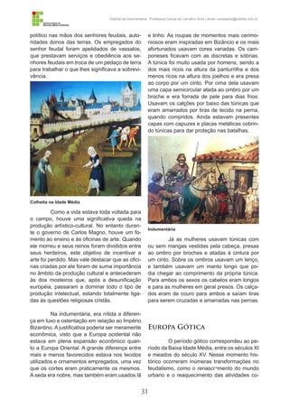 31
História da Indumentária - Professora Ursula de Carvalho Silva | email: ursulasilva@cefetsc.edu.br
político nas mãos dos senhores feudais, auto-
ridades donos das terras. Os empregados do
senhor feudal foram apelidados de vassalos,
que prestavam serviços e obediência aos se-
nhores feudais em troca de um pedaço de terra
para trabalhar o que lhes significava a sobrevi-
vência.
Como a vida estava toda voltada para
o campo, houve uma significativa queda na
produção artístico-cultural. No entanto duran-
te o governo de Carlos Magno, houve um fo-
mento ao ensino e às oficinas de arte. Quando
ele morreu e seus reinos foram divididos entre
seus herdeiros, este objetivo de incentivar a
arte foi perdido. Mas vale destacar que as ofici-
nas criadas por ele foram de suma importância
no âmbito da produção cultural e antecederam
às dos mosteiros que, após a desunificação
européia, passaram a dominar todo o tipo de
produção intelectual, estando totalmente liga-
das às questões religiosas cristãs.
Na indumentária, era nítida a diferen-
ça em luxo e ostentação em relação ao Império
Bizantino. A justificativa poderia ser meramente
econômica, visto que a Europa ocidental não
estava em plena expansão econômico quan-
to a Europa Oriental. A grande diferença entre
mais e menos favorecidos estava nos tecidos
utilizados e ornamentos empregados, uma vez
que os cortes eram praticamente os mesmos.
A seda era nobre, mas também eram usados lã
e linho. As roupas de momentos mais cerimo-
niosos eram inspiradas em Bizâncio e os mais
afortunados usavam cores variadas. Os cam-
poneses ficavam com as discretas e sóbrias.
A túnica foi muito usada por homens, sendo a
dos mais ricos na altura da panturrilha e dos
menos ricos na altura dos joelhos e era presa
ao corpo por um cinto. Por cima dela usavam
uma capa semicircular atada ao ombro por um
broche e era forrada de pele para dias frios.
Usavam os calções por baixo das túnicas que
eram amarrados por tiras de tecido na perna,
quando compridos. Ainda estavam presentes
capas com capuzes e placas metálicas cobrin-
do túnicas para dar proteção nas batalhas.
Já as mulheres usavam túnicas com
ou sem mangas vestidas pela cabeça, presas
ao ombro por broches e atadas à cintura por
um cinto. Sobre os ombros usavam um lenço,
e também usavam um manto longo que po-
dia chegar ao comprimento da própria túnica.
Para ambos os sexos os cabelos eram longos
e para as mulheres em geral presos. Os calça-
dos eram de couro para ambos e saíam tiras
para serem cruzadas e amarradas nas pernas.
Europa Gótica
O período gótico correspondeu ao pe-
ríodo da Baixa Idade Média, entre os séculos XI
e meados do século XV. Nesse momento his-
tórico ocorreram inúmeras transformações no
feudalismo, como o renasci¬mento do mundo
urbano e o reaquecimento das atividades co-
Colheita na Idade Média
Indumentária
 