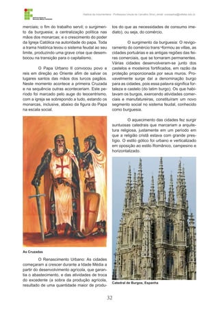 32
História da Indumentária - Professora Ursula de Carvalho Silva | email: ursulasilva@cefetsc.edu.br
merciais; o fim do trabalho servil; o surgimen-
to da burguesia; a centralização política nas
mãos dos monarcas; e o crescimento do poder
da Igreja Católica na autoridade do papa. Toda
a trama histórica levou o sistema feudal ao seu
limite, produzindo uma grave crise que desem-
bocou na transição para o capitalismo.
O Papa Urbano II convocou povo e
reis em direção ao Oriente afim de salvar os
lugares santos das mãos dos turcos pagãos.
Neste momento acontece a primeira Cruzada
e na sequência outras aconteceriam. Este pe-
ríodo foi marcado pelo auge do teocentrismo,
com a igreja se sobrepondo a tudo, estando os
monarcas, inclusive, abaixo da figura do Papa
na escala social.
O Renascimento Urbano: As cidades
começaram a crescer durante a Idade Média a
partir do desenvolvimento agrícola, que garan-
tia o abastecimento, e das atividades de troca
do excedente (a sobra da produção agrícola,
resultado de uma quantidade maior de produ-
tos do que as necessidades de consumo ime-
diato), ou seja, do comércio.
O surgimento da burguesia: O revigo-
ramento do comércio trans¬formou as villas, as
cidades portuárias e as antigas regiões das fei-
ras comerciais, que se tornaram permanentes.
Várias cidades desenvolveram-se junto dos
castelos e mosteiros fortificados, em razão da
proteção proporcionada por seus muros. Pro-
vavelmente surge daí a denominação burgo
para as cidades, pois essa palavra significa for-
taleza e castelo (do latim burgo). Os que habi-
tavam os burgos, exercendo atividades comer-
ciais e manufatureiras, constituíram um novo
segmento social no sistema feudal, conhecido
como burguesia.
O aquecimento das cidades fez surgir
suntuosas catedrais que marcariam a arquite-
tura religiosa, justamente em um período em
que a religião cristã estava com grande pres-
tígio. O estilo gótico foi urbano e verticalizado
em oposição ao estilo Românico, campesino e
horizontalizado.
As Cruzadas
Catedral de Burgos, Espanha
 