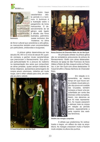 33
História da Indumentária - Professora Ursula de Carvalho Silva | email: ursulasilva@cefetsc.edu.br
Outro traço
característico des-
te período é a ilumi-
nura. A iluminura é
a ilustração sobre o
pergaminho de livros
manuscritos. O de-
senvolvimento de tal
gênero está ligado
à difusão dos livros
ilustrados, patrimônio
quase exclusivo dos
mosteiros: no clima
de fervor cultural que caracteriza a arte gótica,
os manuscritos também eram encomendados
por particulares, aristocratas e burgueses.
A pintura gótica desenvolveu-se nos
séculos XII, XIV e no início do século XV, quan-
do começou a ganhar novas características
que prenunciam o Renascimento. Sua princi-
pal particularidade foi a procura do realismo
na representação dos seres que compunham
as obras pintadas, quase sempre tratando de
temas religiosos, apresentava personagens de
corpos pouco volumosos, cobertos por muita
roupa, com o olhar voltado para cima, em dire-
ção ao plano celeste.
Os principais artistas na pintura gótica
são os verdadeiros precursores da pintura do
Renascimento: Giotto com obras destacadas:
Afrescos da Igreja de São Francisco de Assis
(Itália) e Retiro de São Joaquim entre os Pasto-
res; e Jan Van Eyck com obras destacadas: O
Casal Arnolfini e Nossa Senhora do Chanceler
Rolin.
Em relação à in-
dumentária, ao mesmo
tempo em que houve cer-
ta unidade visual pela jun-
ção dos povos em ocasião
das Cruzadas, também
começou a haver uma pe-
culiaridade por conta das
diversas cortes européias.
Assim, nos ateremos ao
que foi mais representa-
tivo. As roupas passaram
a delinear mais os corpos
em relação ao período
anterior, especialmente a
parte superior dos vesti-
dos femininos.
A silheta que predominou foi vertica-
lizada e magra, um reflexo da vista na arqui-
tetura. As mangas cresceram muito e ficaram
muito amplas na altura dos punhos.
Iluminúria
O Casal Arnolfini, de Jan Van Eyck
Detalhe das mangas compridas
Nossa Senhora do Chanceler Rolin, de Jan Van Eyck
 