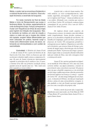 35
História da Indumentária - Professora Ursula de Carvalho Silva | email: ursulasilva@cefetsc.edu.br
Média, o poder real se encontrava fortalecido e
a nobreza feudal entrou em declínio. Essa situ-
ação favoreceu a ascensão da burguesia.
Foi neste momento de final da Idade
Média e início do Renascimento que surgiu o
fenômeno Moda. Os nobres, especialmente da
corte de Borgonha (hoje, França) começaram a
mudar com frequência as linhas de seus trajes
para fugirem da imitação dos burgueses. Nes-
te momento se instituiu um ciclo de criação e
cópia e a cada vez que a roupas dos nobres
era copiada, surgiam idéias diferenciadas que
eram colocadas em prática, fazendo surgir a
moda como diferenciador social, de sexos, va-
lorizando as individualidades e com caráter de
sazonalidade.
Curiosidade: A História de Joana D’ark
- A vida de Joana D’Arc é parte da história de da
Guerra dos Cem Anos. Entre os franceses que não
aceitavam o domínio inglês estava a camponesa Jo-
ana. Os pais de Joana criaram-na rigorosamente
segundo os princípios da fé católica e aos 13 anos,
a menina teria tido sua primeira revelação divina
quando ouviu de repente uma voz: “Ide e tudo será
feito segundo as vossas ordens.”
A partir daí, a vida de Joana mudou. Por
onde andasse, as vozes acompanhavam-na, orde-
nando, sugerindo, encorajando: “É preciso expul-
sar os ingleses da França”. Joana acreditou na voz
e na ordem. Abismado com a menina que ouvia a
voz de Deus, Carlos VII, rei francês, nomeou Joana
comandante de seu exercito. Era o ano de 1429 e
Joana D’Arc tinha 18 anos.
Os ingleses foram sendo expulsos da
França pouco a pouco, no entanto como não tinham
saído completamente, Joana decidiu continuar a
guerra, aí se desenhou a tragédia de seu destino. Na
batalha de Compiègue, perto de Paris, adversários
franceses de Carlos VII conseguiram prendê-la e
entregaram-na aos ingleses. Organizou-se um tribu-
nal eclesiástico, que acusou Joana de herege e pra-
ticante de magia negra, disseram que ela era bruxa
tomada pelo Diabo. O processo foi longo e penoso.
Joana negou todas as acusações dizendo tinha feito
tudo por ordem de Deus, mas não conseguiu evitar
a sentença de morte.
Joana D’Arc morreu queimada na foguei-
ra na manhã de 30 de Maio de 1431, mas sua curta
carreira militar, sua figura fantástica, criaram no
povo francês uma consciência nacional. Os poucos
anos em que a humilde camponesa se viu envolvida
em tão longo conflito marcaram o fim das pretensões
territoriais inglesas na França e o começo – a partir
de Carlos VII – de uma longa linhagem de reis fran-
ceses. A donzela de Orléans, movida por inspiração
divina e plena de uma extraordinária coragem, ti-
nha ajudado a criar um Estado nacional, pagando
por isso com o sacrifício da própria vida.
Porém a morte da jovem não é esquecida.
Quinhentos anos mais tarde, em 16 de Maio de 1920
o Papa Bento XV a proclama Santa Joana D’Arc, e
agora Santa Joana.
Joana D`Arc
 