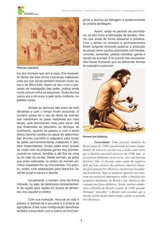 4
História da Indumentária - Professora Ursula de Carvalho Silva | email: ursulasilva@cefetsc.edu.br
tos dos homens que iam à caça. Era necessá-
rio tentar dar-lhes forma e torná-las maleáveis,
uma vez que secas também ficavam muito du-
ras e de difícil trato. Assim se deu início o pro-
cesso de mastigação das peles, prática ainda
muito comum entre os esquimós. Outra técnica
usava era a de sovar a pele após molhá-la, re-
petidas vezes.
Ambas as técnicas não eram de todo
eficientes e com o tempo foram evoluindo. O
primeiro passo foi o uso de óleos de animais
que mantinham as peles maleáveis por mais
tempo, pois demoravam mais para secar. Até
que finalmente se descobriu as técnicas de
curtimento, quando se passou a usar o ácido
tânico (tanino) contido na casca de determina-
das árvores (carvalho e salgueiro) para tornar
as peles permanentemente maleáveis e tam-
bém impermeáveis. Essas peles eram presas
ao corpo com as próprias garras dos animais,
usando-se nervos, tendões e até fios da crina
ou do rabo do cavalo. Neste período, as peles
que eram colocadas no ombro do homem pri-
mitivo impediam-lhe os movimentos. Foi preci-
so, então, criar adaptações para liberá-los, fa-
zendo surgir a cava e o decote.
Inicialmente o homem vivia de forma
nômade, ou seja, se deslocava constantemen-
te de região para região em busca de alimen-
tos, era caçador e coletor.
Com sua evolução, fixou-se ao solo e
passou a dedicar-se à pecuária e a pratica da
agricultura. Essa nova configuração beneficiou
também a área têxtil, com o cultivo do linho sur-
gindo a técnica da feltragem e posteriormente
da própria tecelagem.
Assim, ainda no período da pré-histó-
ria, se tem início a fabricação de tecidos, mes-
mo que ainda de forma artesanal e primitiva.
Com o tempo os avanços e aprimoramentos
foram surgindo tornando possível a produção
de peças como saiotes adornados com franjas,
conchas, sementes, pedras coloridas, garras e
dentes de animais. E foi a partir das necessida-
des físicas humanas que as diferentes formas
do vestuário evoluíram.
Curiosidade: Uma possível história do
Brasil antes de 1500 é questionada há muito tempo.
Dentro do universo escolar nos é dado como certo
que a história nacional inicia-se em 1500, mas, se
já existiam habitantes nesta terra, estes não fizeram
história? Não só fizeram como ainda há registros
dela até hoje, através das pinturas rupestres deixa-
das pelo homem Pré-Histórico em diversas localida-
des brasileiras. Hoje as pinturas rupestres nos mos-
tram um potencial informativo sobre a história dos
primeiros habitantes do Brasil e das Américas não
contada nos livros didáticos. Assim, embora estude-
mos a História do Brasil a partir de 1500, quando
Portugal “descobre” o Brasil, vale ressaltar que a
mesma existia desde muito tempo, ainda no período
Pré-Histórico.
Pinturas rupestres
Homem pré-histórico
 