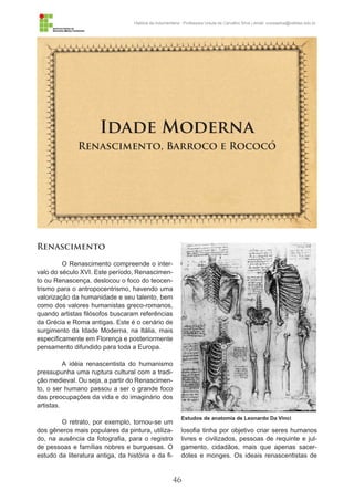 46
História da Indumentária - Professora Ursula de Carvalho Silva | email: ursulasilva@cefetsc.edu.br
Idade Moderna
Renascimento, Barroco e Rococó
Renascimento
O Renascimento compreende o inter-
valo do século XVI. Este período, Renascimen-
to ou Renascença, deslocou o foco do teocen-
trismo para o antropocentrismo, havendo uma
valorização da humanidade e seu talento, bem
como dos valores humanistas greco-romanos,
quando artistas filósofos buscaram referências
da Grécia e Roma antigas. Este é o cenário de
surgimento da Idade Moderna, na Itália, mais
especificamente em Florença e posteriormente
pensamento difundido para toda a Europa.
A idéia renascentista do humanismo
pressupunha uma ruptura cultural com a tradi-
ção medieval. Ou seja, a partir do Renascimen-
to, o ser humano passou a ser o grande foco
das preocupações da vida e do imaginário dos
artistas.
O retrato, por exemplo, tornou-se um
dos gêneros mais populares da pintura, utiliza-
do, na ausência da fotografia, para o registro
de pessoas e famílias nobres e burguesas. O
estudo da literatura antiga, da história e da fi-
losofia tinha por objetivo criar seres humanos
livres e civilizados, pessoas de requinte e jul-
gamento, cidadãos, mais que apenas sacer-
dotes e monges. Os ideais renascentistas de
Estudos de anatomia de Leonardo Da Vinci
 