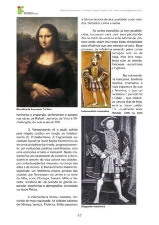 47
História da Indumentária - Professora Ursula de Carvalho Silva | email: ursulasilva@cefetsc.edu.br
harmonia e proporção conheceram o apogeu
nas obras de Rafael, Leonardo da Vinci e Mi-
chelangelo, durante o século XVI.
O Renascimento vê o abalo sofrido
pela religião católica em função do fortaleci-
mento do Protestantismo. A fragmentada so-
ciedade feudal da Idade Média transformou-se
em uma sociedade dominada, progressivamen-
te, por instituições políticas centralizadas, com
uma economia urbana e mercantil. Neste mo-
mento há um crescimento do comércio e da in-
dústria e também da vida cultural nas cidades,
por conta da ação dos mecenas, no campo das
artes e da música. O Renascimento italiano foi,
sobretudo, um fenômeno urbano, produto das
cidades que floresceram no centro e no norte
da Itália, como Florença, Ferrara, Milão e Ve-
neza, resultado de um período de grande ex-
pansão econômica e demográfica vivenciado
na Idade Média.
A indumentária mudou bastante, tor-
nando-se mais requintada. As cidades italianas
de Gênova, Veneza, Florença, Milão passaram
a fabricar tecidos de alta qualidade, como velu-
dos, brocados, cetins e sedas.
As cortes européias, já bem estabele-
cidas, trouxeram cada uma suas peculiarida-
des no modo de vestir-se e de adornar-se, em-
bora ainda assim houvesse certa similaridade
pela influência que uma exercia na outra. Esse
processo de influência exercido pelas cortes
começou com as da
Itália, mas teve sequ-
ência com as alemãs,
francesas, espanholas
e inglesas.
Na indumentá-
ria masculina, bastante
colorida, chamativa e
mais expansiva do que
a feminina, o que ca-
racterizou o período foi
o Gibão – que, traduzi-
do para os dias de hoje,
seria o nosso paletó.
Era usualmente acol-
choado, com ou sem
Monalisa de Leonardo Da Vinci
Indumentária masculina
Braguette masculina
 