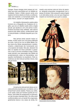 48
História da Indumentária - Professora Ursula de Carvalho Silva | email: ursulasilva@cefetsc.edu.br
mangas. Essas mangas eram presas por cor-
dões que eram escondidos por um detalhe al-
mofadado. Sobre o Gibão usavam ainda uma
espécie de túnica aberta na frente e confeccio-
nada com bastante e ornamentado tecido. Na
parte inferior, usavam um calção bufante.
Um detalhe interessante usados pelos
homens era a Braguette (ou Codpiece em in-
glês), que era um detalhe usado sobre o órgão
sexual, que ajudava a unir uma perna à outra.
Embora houvesse essa utilidade, este adorno
possuía forte efeito erótico, evidenciando toda
a masculinidade e virilidade daquele que o tra-
java.
Nas pernas ainda usavam meias co-
loridas, muitas vezes com uma perna diferente
da outra, como já se via na Idade Média. Es-
tas cores e/ou listras representavam o perten-
cimento a determinado clã, funcionando com
uma espécie de brasão. Nos pés, deixaram de
lado os sapatos de bicos pontudos e passa-
ram a usar os de bico achatado e largo. Existiu
neste período uma associação dos efeitos de
arredondamento vistos na indumentária, com
aqueles manifestados na arquitetura. Esta ca-
racterizou-se não mais por pontas e bicos, mas
sim por arcos.
Inicialmente este período deixou se re-
velar profundos decotes que, no entanto, com o
tempo foram sendo velados. Passou-se, então,
a ser usado, tanto por homens quanto por mu-
lheres, certo efeito de acabamento no pescoço,
um tipo de gola chamada Rufo. Os rufos eram
confeccionados com um tecido fino engomado,
geralmente branco e às vezes de renda, for-
mando uma enorme roda em torno do pesco-
ço, atingindo proporções inimagináveis com o
passar do tempo. Este acessório estava ligado
a um alto status social, uma vez que chegava a
impedir os movimentos que quem a usasse.
Arquitetura de arcos
Indumentária masculina (Rufo)
Indumentária feminina (Rufo)
 