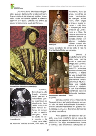 49
História da Indumentária - Professora Ursula de Carvalho Silva | email: ursulasilva@cefetsc.edu.br
Uma moda muito difundida neste perí-
odo e que veio da Alemanha foi o Landsknecht.
Era um efeito de talhadas nos tecidos, produ-
zindo cortes na camada superior e deixando
aparecer o de baixo. Embora para ambos os
sexos, foi comumente usado por homens.
As formas,
de modo geral, vão
ficando arredon-
dadas, perdem a
verticalidade góti-
ca, expandindo-se
lateralmente, bus-
cando horizontali-
dade. Para as mu-
lheres foi comum
o uso do vestido
Vertugado. Este
era rígido na par-
te superior e da
cintura para baixo
se abria em formato de cone, sem efeito de
movimento, mais rijo
ainda, impedindo os
livres movimentos.
As mangas, muitas
vezes, eram longas
e largas e quase to-
cavam o chão. Nes-
ta composição ainda
entravam os Landsk-
necht e o Rufo. Os
cabelos eram usados
parecidos com os do
período anterior, com
adornos rendados,
pérolas, tranças en-
roladas e o hábito de
raspar os cabelos do alto da testa, já visto no
final da Idade Média, permaneceu.
Embora a
moda feminina tenha
sido muito colorida
como a masculina,
chegava da Espanha,
em meados do sé-
culo XVI, tanto para
homens quanto para
mulheres, o hábito
de usar a roupa toda
preta. Este país sem-
pre manteve certo ri-
gor em sua indumen-
tária, pela tradição
cultural e religiosa,
e com sua ascensão
econômica, passou a
influenciar outros pa-
íses.
Com o passar do tempo, mas ainda no
Renascimento, o Vertugado deixou de ser usa-
do para dar lugar ao Farthingale. Este vestido
cresceu bastante nas laterais dos quadris, sus-
tentadas por armações de arames, barbatanas
de baleia ou madeira.
Ainda podemos dar destaque ao Cor-
pete, peça muito importante para a história da
moda e que vai aparecer em diversos períodos
históricos. Esta roupa apertava muito a cintura
e contribuía para encaminhar o olhar para o ór-
Indumentária masculina (Landsknecht)
Vertugado
Indumentária masculina
(Espanha)
Indumentária feminina
(Landsknecht)
 