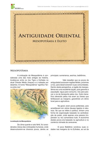 5
História da Indumentária - Professora Ursula de Carvalho Silva | email: ursulasilva@cefetsc.edu.br
Antiguidade Oriental
Mesopotâmia e Egito
Mesopotâmia
A civilização da Mesopotâmia é con-
siderada uma das mais antigas da história,
localiza-se entre os rios Tigre e Eufrates no
atual Oriente Médio (Iraque) e é rodeada por
desertos. O nome “Mesopotâmia” significa “ter-
ra entre rios”.
De clima quente e solo fértil, foi consi-
derada o berço das civilizações humanas, onde
desenvolveram-se diversos povos, dentre as
principais: sumerianos, assírios, babilônios.
	 Vale ressaltar que os povos da
antiguidade buscavam regiões férteis, próximas
a rios, para desenvolverem suas comunidades.
Dentro desta perspectiva, a região da mesopo-
tâmia era uma excelente opção, pois garantia a
população: água para consumo, rios para pes-
car e via de transporte pelos rios. Outro bene-
fício oferecido pelos rios eram as cheias que
fertilizavam as margens, garantindo um ótimo
local para a agricultura.
No geral, eram povos politeístas, pois
acreditavam em vários deuses ligados à natu-
reza. No que se refere à política, tinham uma
forma de organização baseada na centraliza-
ção de poder, onde apenas uma pessoa (im-
perador ou rei) comandava tudo. A economia
destes povos era baseada na agricultura e no
comércio nômade de caravanas.
O povo Babilônio construiu suas ci-
dades nas margens do rio Eufrates, ao sul da
Localização da Mesopotâmia
 