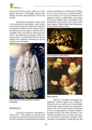 50
História da Indumentária - Professora Ursula de Carvalho Silva | email: ursulasilva@cefetsc.edu.br
gão sexual feminino. Já era usado com o Ver-
tugado, mas com o Farthingale, gerava maior
atração do olhar, pelo acentuado volume dos
quadris.
Ainda para as mulheres, o Rufo evoluí
e se transforma na gola Médici, ainda branca
e de renda, formava um espécie de resplendor
contornando a parte de trás da cabeça. A gran-
de diferença era que agora a roda já não era
completa, tinha uma abertura frontal que per-
mitia o uso destacado de decotes. Neste mo-
mento vemos a indumentária feminina ganhar
relação com a sedução, somando-se o uso do
corpete com o do decote.
Barroco
O período do Barroco compreende o
século XVII. Este período foi marcado pela
evolução do processo de antropocentrismo que
já vinha ocorrendo no Renascimento do século
anterior culminado com a Revolução Científica.
O ser humano tornou-se um grande observa-
dor da natureza, em busca de entender seus
segredos; passou a sistematizar suas experi-
ências com bastante rigor e transformou inte-
lectualmente este século, como nomes como
Isaac Newton, Galileu Galilei, René Descartes,
Francis Bacon, dentre outros.
Barroco, uma palavra portuguesa que
significava “pérola irregular, com altibaixos”,
entende-se por um estilo com uma orientação
artística que surgiu em Roma na virada para o
século XVII. O novo estilo estava comprometi-
do com a emoção genuína, buscava retratar a
emoção humana e era muito expressivo, com
importantes efeitos de luz e sombra nas pintu-
ras. Era também ornamental e opulento, efeito
manifesto na arquitetura. O estilo Barroco das
Indumentária feminina (Gola Medici, Corpete e
Farthingale)
Aula de Anatomia de Rembrandt
Rufo exagerado
 