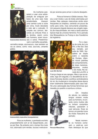 52
História da Indumentária - Professora Ursula de Carvalho Silva | email: ursulasilva@cefetsc.edu.br
As mulheres pas-
saram a usar uma sobre-
posição de anáguas por
baixo de uma saia mais
arredondada. Usavam
uma camisa curta e outra
por cima, muito decotada
e indo até o cotovelo. O
corpete era comum, dei-
xando as cinturas finas e
os tecidos, assim como
nos homens, eram luxuo-
sos e caros. Predomina-
vam o vermelho-escarlate,
vermelho-cereja, azul-escuro, mas também se
via os claros, como: rosa, azul-céu, amarelo
pálido.
Para as mulheres, o penteado era feito
propositalmente com ar de despenteado, pre-
so por fitas. No entanto com o tempo fica mais
rico, adornado com rendas, toucas e estrutura-
do por arames para armar o volume desejado.
Para os homens o Gibão cresceu. Pas-
sou a ser moda o uso de botas adornadas por
rendas. Nas cabeças masculinas ainda eram
frequentes os chapéus, variando um pouco de
corte para corte, mas comumente presentes.
Um pequeno bigode deixava seu singelo regis-
tro de masculinidade, em meio a tanto adornos
típicos hoje do universo feminino. Foi o período
dos Mosqueteiros na França e dos Cavaleiros
da Inglaterra.
Foi a épo-
ca da corte de Luís
XIV, o Rei Sol. Sob
seu reinado, por
volta de 1660, Ver-
salhes se impôs
sobre o restante
da Europa, ditan-
do novos padrões
de comportamento,
de boas maneiras,
etiquetas, modos
e de moda. No rei-
nado de Luís XIV, a
França chega ao seu apogeu. Mas o que se as-
siste, logo em seguida, é a decadência da no-
breza francesa devido a política centralizadora
do rei. As mudanças e inovações dessa época
eram totalmente determinadas pela casa real.
Há uma valorização das formas femininas que
ressalta os quadris e acentua a cintura.
Em meados
do século, os cabelos
longos viraram moda
para os homens, no en-
tanto como muitos não
os tinham compridos
naturais, passaram a
usar perucas. Esse se
tornou um grande ícone
da moda masculina do
período.
Neste momen-
to os homens come-
çam a vestir-se com
mais destaque do que
Indumentária feminina
Indumentária masculina (mosqueteiros)
Luis XIV, Rei Sol
Perucas Masculinas
 