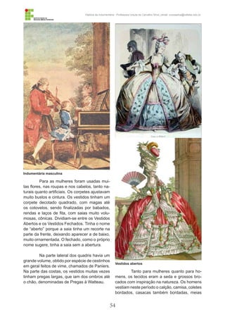 54
História da Indumentária - Professora Ursula de Carvalho Silva | email: ursulasilva@cefetsc.edu.br
Tanto para mulheres quanto para ho-
mens, os tecidos eram a seda e grossos bro-
cados com inspiração na natureza. Os homens
vestiam neste período o calção, camisa, coletes
bordados, casacas também bordadas, meias
Para as mulheres foram usadas mui-
tas flores, nas roupas e nos cabelos, tanto na-
turais quanto artificiais. Os corpetes ajustavam
muito bustos e cintura. Os vestidos tinham um
corpete decotado quadrado, com magas até
os cotovelos, sendo finalizadas por babados,
rendas e laços de fita, com saias muito volu-
mosas, cônicas. Dividiam-se entre os Vestidos
Abertos e os Vestidos Fechados. Tinha o nome
de “aberto” porque a saia tinha um recorte na
parte da frente, deixando aparecer a de baixo,
muito ornamentada. O fechado, como o próprio
nome sugere, tinha a saia sem a abertura.
Na parte lateral dos quadris havia um
grande volume, obtido por espécie de cestinhos
em geral feitos de vime, chamados de Paniers.
Na parte das costas, os vestidos muitas vezes
tinham pregas largas, que iam dos ombros até
o chão, denominadas de Pregas à Watteau.
Indumentária masculina
Vestidos abertos
 