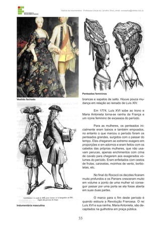 55
História da Indumentária - Professora Ursula de Carvalho Silva | email: ursulasilva@cefetsc.edu.br
Indumentária masculina
Vestido fechado
Penteados femininos
brancas e sapatos de salto. Houve pouca mu-
dança em relação ao reinado de Luís XIV.
Em 1774, Luís XVI sobe ao trono e
Maria Antonieta torna-se rainha da França e
um ícone feminino de excessos do período.
Para as mulheres, os penteados ini-
cialmente eram baixos e também empoados,
no entanto o que marcou o período foram os
penteados grandes, surgidos com o passar do
tempo. Eles chegaram ao extremo exagero em
proporções e em adornos e eram feitos com os
cabelos das próprias mulheres, que não usa-
vam perucas, apenas enchimentos com crina
de cavalo para chegarem aos exagerados vo-
lumes do período. Eram enfeitados com cestos
de frutas, caravelas, moinhos de vento, borbo-
letas, etc.
No final do Rococó os decotes ficaram
muito profundos e os Paniers cresceram muito
em volume a ponto de uma mulher só conse-
guir passar por uma porta se ela fosse aberta
em suas duas partes.
O marco para o fim deste período é
quando estoura a Revolução Francesa. O rei
Luís XVI e sua rainha, Maria Antonieta, são de-
capitados na guilhotina em praça pública.
 
