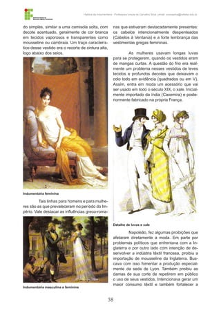 58
História da Indumentária - Professora Ursula de Carvalho Silva | email: ursulasilva@cefetsc.edu.br
do simples, similar a uma camisola solta, com
decote acentuado, geralmente de cor branca
em tecidos vaporosos e transparentes como
mousseline ou cambraia. Um traço caracterís-
tico desse vestido era o recorte de cintura alta,
logo abaixo dos seios.
Tais linhas para homens e para mulhe-
res são as que prevaleceram no período do Im-
pério. Vale destacar as influências greco-roma-
nas que estiveram destacadamente presentes:
os cabelos intencionalmente despenteados
(Cabelos à Ventania) e a forte lembrança das
vestimentas gregas femininas.
As mulheres usavam longas luvas
para se protegerem, quando os vestidos eram
de mangas curtas. A questão do frio era real-
mente um problema nesses vestidos de leves
tecidos e profundos decotes que deixavam o
colo todo em evidência (quadrados ou em V).
Assim, entra em moda um acessório que vai
ser usado em todo o século XIX, o xale. Inicial-
mente importado da índia (Caxemira) e poste-
riormente fabricado na própria França.
Napoleão, fez algumas proibições que
afetaram diretamente a moda. Em parte por
problemas políticos que enfrentava com a In-
glaterra e por outro lado com intenção de de-
senvolver a indústria têxtil francesa, proibiu a
importação de mousseline da Inglaterra. Bus-
cava com isso fomentar a produção especial-
mente da seda de Lyon. Também proibiu as
damas de sua corte de repetirem em público
o uso de seus vestidos. Intencionava gerar um
maior consumo têxtil e também fortalecer a
Indumentária feminina
Indumentária masculina e feminina
Detalhe de luvas e xale
 