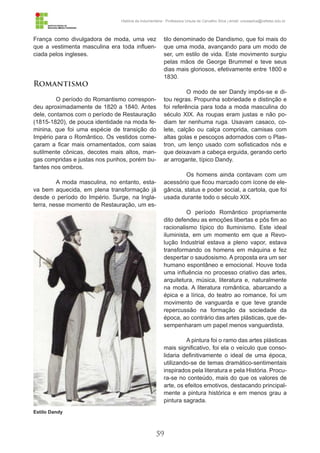 59
História da Indumentária - Professora Ursula de Carvalho Silva | email: ursulasilva@cefetsc.edu.br
França como divulgadora de moda, uma vez
que a vestimenta masculina era toda influen-
ciada pelos ingleses.
Romantismo
O período do Romantismo correspon-
deu aproximadamente de 1820 a 1840. Antes
dele, contamos com o período de Restauração
(1815-1820), de pouca identidade na moda fe-
minina, que foi uma espécie de transição do
Império para o Romântico. Os vestidos come-
çaram a ficar mais ornamentados, com saias
sutilmente cônicas, decotes mais altos, man-
gas compridas e justas nos punhos, porém bu-
fantes nos ombros.
A moda masculina, no entanto, esta-
va bem aquecida, em plena transformação já
desde o período do Império. Surge, na Ingla-
terra, nesse momento de Restauração, um es-
tilo denominado de Dandismo, que foi mais do
que uma moda, avançando para um modo de
ser, um estilo de vida. Este movimento surgiu
pelas mãos de George Brummel e teve seus
dias mais gloriosos, efetivamente entre 1800 e
1830.
O modo de ser Dandy impôs-se e di-
tou regras. Propunha sobriedade e distinção e
foi referência para toda a moda masculina do
século XIX. As roupas eram justas e não po-
diam ter nenhuma ruga. Usavam casaco, co-
lete, calção ou calça comprida, camisas com
altas golas e pescoços adornados com o Plas-
tron, um lenço usado com sofisticados nós e
que deixavam a cabeça erguida, gerando certo
ar arrogante, típico Dandy.
Os homens ainda contavam com um
acessório que ficou marcado com ícone de ele-
gância, status e poder social, a cartola, que foi
usada durante todo o século XIX.
O período Romântico propriamente
dito defendeu as emoções libertas e pôs fim ao
racionalismo típico do Iluminismo. Este ideal
iluminista, em um momento em que a Revo-
lução Industrial estava a pleno vapor, estava
transformando os homens em máquina e fez
despertar o saudosismo. A proposta era um ser
humano espontâneo e emocional. Houve toda
uma influência no processo criativo das artes,
arquitetura, música, literatura e, naturalmente
na moda. A literatura romântica, abarcando a
épica e a lírica, do teatro ao romance, foi um
movimento de vanguarda e que teve grande
repercussão na formação da sociedade da
época, ao contrário das artes plásticas, que de-
sempenharam um papel menos vanguardista.
A pintura foi o ramo das artes plásticas
mais significativo, foi ela o veículo que conso-
lidaria definitivamente o ideal de uma época,
utilizando-se de temas dramático-sentimentais
inspirados pela literatura e pela História. Procu-
ra-se no conteúdo, mais do que os valores de
arte, os efeitos emotivos, destacando principal-
mente a pintura histórica e em menos grau a
pintura sagrada.
Estilo Dandy
 