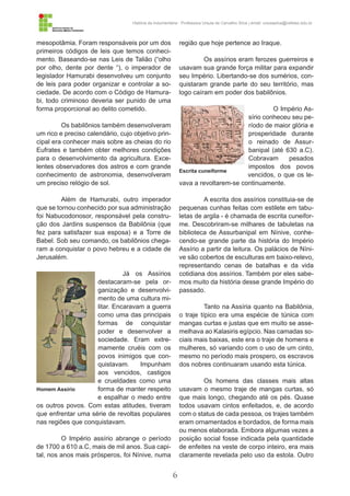 6
História da Indumentária - Professora Ursula de Carvalho Silva | email: ursulasilva@cefetsc.edu.br
mesopotâmia. Foram responsáveis por um dos
primeiros códigos de leis que temos conheci-
mento. Baseando-se nas Leis de Talião (“olho
por olho, dente por dente “), o imperador de
legislador Hamurabi desenvolveu um conjunto
de leis para poder organizar e controlar a so-
ciedade. De acordo com o Código de Hamura-
bi, todo criminoso deveria ser punido de uma
forma proporcional ao delito cometido.
Os babilônios também desenvolveram
um rico e preciso calendário, cujo objetivo prin-
cipal era conhecer mais sobre as cheias do rio
Eufrates e também obter melhores condições
para o desenvolvimento da agricultura. Exce-
lentes observadores dos astros e com grande
conhecimento de astronomia, desenvolveram
um preciso relógio de sol.
Além de Hamurabi, outro imperador
que se tornou conhecido por sua administração
foi Nabucodonosor, responsável pela constru-
ção dos Jardins suspensos da Babilônia (que
fez para satisfazer sua esposa) e a Torre de
Babel. Sob seu comando, os babilônios chega-
ram a conquistar o povo hebreu e a cidade de
Jerusalém.
Já os Assírios
destacaram-se pela or-
ganização e desenvolvi-
mento de uma cultura mi-
litar. Encaravam a guerra
como uma das principais
formas de conquistar
poder e desenvolver a
sociedade. Eram extre-
mamente cruéis com os
povos inimigos que con-
quistavam. Impunham
aos vencidos, castigos
e crueldades como uma
forma de manter respeito
e espalhar o medo entre
os outros povos. Com estas atitudes, tiveram
que enfrentar uma série de revoltas populares
nas regiões que conquistavam.
O Império assírio abrange o período
de 1700 a 610 a.C, mais de mil anos. Sua capi-
tal, nos anos mais prósperos, foi Nínive, numa
região que hoje pertence ao Iraque.
Os assírios eram ferozes guerreiros e
usavam sua grande força militar para expandir
seu Império. Libertando-se dos sumérios, con-
quistaram grande parte do seu território, mas
logo caíram em poder dos babilônios.
O Império As-
sírio conheceu seu pe-
ríodo de maior glória e
prosperidade durante
o reinado de Assur-
banipal (até 630 a.C).
Cobravam pesados
impostos dos povos
vencidos, o que os le-
vava a revoltarem-se continuamente.
A escrita dos assírios constituia-se de
pequenas cunhas feitas com estilete em tabu-
letas de argila - é chamada de escrita cuneifor-
me. Descobriram-se milhares de tabuletas na
biblioteca de Assurbanipal em Nínive, conhe-
cendo-se grande parte da história do Império
Assírio a partir da leitura. Os palácios de Níni-
ve são cobertos de esculturas em baixo-relevo,
representando cenas de batalhas e da vida
cotidiana dos assírios. Também por eles sabe-
mos muito da história desse grande Império do
passado.
Tanto na Assíria quanto na Babilônia,
o traje típico era uma espécie de túnica com
mangas curtas e justas que em muito se asse-
melhava ao Kalasiris egípcio. Nas camadas so-
ciais mais baixas, este era o traje de homens e
mulheres, só variando com o uso de um cinto,
mesmo no período mais prospero, os escravos
dos nobres continuaram usando esta túnica.
Os homens das classes mais altas
usavam o mesmo traje de mangas curtas, só
que mais longo, chegando até os pés. Quase
todos usavam cintos enfeitados, e, de acordo
com o status de cada pessoa, os trajes também
eram ornamentados e bordados, de forma mais
ou menos elaborada. Embora algumas vezes a
posição social fosse indicada pela quantidade
de enfeites na veste de corpo inteiro, era mais
claramente revelada pelo uso da estola. Outro
Homem Assírio
Escrita cuneiforme
 