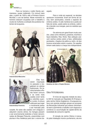 60
História da Indumentária - Professora Ursula de Carvalho Silva | email: ursulasilva@cefetsc.edu.br
Para os homens o estilo Dandy per-
maneceu, quase inalterado. Foi comum para
eles, a partir de 1830 e até a Primeira Guerra
Mundial, o uso de barbas. Neste momento os
homens estavam ocupados com o trabalho e
coube às mulheres a exibição dos poderes ma-
teriais da burguesia.
Elas bus-
caram inspiração
no passado e res-
gataram os valores
tradicionais. Os te-
cidos listrados e flo-
rais foram comuns
e as cores mais
usadas eram tanto
os coloridos quan-
to o preto. A cintura
volta para seu lugar
e novamente passa
a ser marcada pelo
corpete. As saias são usadas com anáguas e
adquirem volume cônico. As mangas passam
a ser enormemente bufantes e foram denomi-
nadas de Mangas Presunto, preenchidas com
plumas e fios metálicos para dar o volume de-
sejado.
Para a noite em especial, os decotes
aparecem novamente. Eram em forma de ca-
noa, bem acentuados, criando o aspecto de
ombros caídos. O xale manteve-se e podia ser
feito de renda, usado sobre os ombros, cobrin-
do o decote e as mangas, para os vestidos que
as tinham.
Os adornos em geral foram muito usa-
dos. Jóias como relicários, pulseiras, broches e
laços babados, fitas, flores. Nas cabeças usa-
vam cachos caídos sobre a face, sofisticados
penteados, chapéus de palha ou cetim, do tipo
boneca amarrados sobre o queixo. Os sapatos
tinham salto baixo e o leque era indispensável.
Era Vitoriana
O início da segunda metade do sécu-
lo XIX foi marcado por Napoleão III (França) e
pela rainha Vitória (Inglaterra). A burguesia es-
tava com grande prestígio graças ao processo
da Revolução Industrial que estava caminhan-
do bem e permitindo o trabalho com negócios e
comércio e a acumulação de capital dentro da
sociedade de consumo vigente.
O reinado da rainha Vitória é marca-
do pela instalação moral e puritanismo, ela era
Indumentária Masculina
Detalhes do Xale e Chapéu Boneca
Indumentária Feminina
 