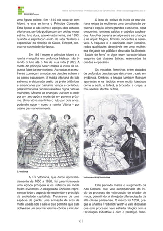 61
História da Indumentária - Professora Ursula de Carvalho Silva | email: ursulasilva@cefetsc.edu.br
uma figura solene. Em 1840 ela casa-se com
Albert, e este se torna o Príncipe Consorte.
Esta época é tida como o apogeu das atitudes
vitorianas, período pudico com um código moral
estrito. Isto dura, aproximadamente, até 1890,
quando o espirituoso estilo de vida “festeiro e
expansivo” do príncipe de Gales, Edward, eco-
ava na sociedade da época.
Em 1861 morre o príncipe Albert e a
rainha mergulha em profunda tristeza, não ti-
rando o luto até o fim de sua vida (1902). A
morte do príncipe Albert marca o início da se-
gunda fase da era vitoriana. As roupas e as mu-
lheres começam a mudar, os decotes sobem e
as cores escurecem. A moda vitoriana do luto
extremo e elaborado vestiu de preto britânicos
e americanos por bastante tempo e contribuiu
para tornar esta cor mais aceita e digna para as
mulheres. Mesmo as crianças usavam o preto
por um ano após a morte de um parente próxi-
mo. Uma viúva mantinha o luto por dois anos,
podendo optar – como a rainha Vitória – por
usá-lo permanentemente.
A Era Vitoriana, que durou aproxima-
damente de 1850 a 1890, foi garantidamente
uma época próspera e os reflexos na moda
foram evidentes. A exagerada Crinolina repre-
sentou todo o aspecto de esplendor e prestígio
da sociedade capitalista. Tratava-se de uma
espécie de gaiola, uma armação de aros de
metal usada sob a saia e que permitia que esta
obtivesse um enorme volume cônico e circular.
O ideal de beleza do início da era vito-
riana exigia às mulheres uma constituição pe-
quena e esguia, olhos grandes e escuros, boca
pequenina, ombros caídos e cabelos cachea-
dos. A mulher deveria ser algo entre as crianças
e os anjos: frágeis, tímidas, inocentes e sensí-
veis. A fraqueza e a inanidade eram conside-
radas qualidades desejáveis em uma mulher,
era elegante ser pálida e desmaiar facilmente.
“Saúde de ferro” e vigor eram características
vulgares das classes baixas, reservadas às
criadas e operárias.
Os vestidos femininos eram dotados
de profundos decotes que deixavam o colo em
evidência. Ombros e braços também ficavam
aparentes e os tecidos eram muito luxuosos
como a seda, o tafetá, o brocado, a crepe, a
mousseline, dentre outros.
Este período marca o surgimento da
Alta Costura, que veio acompanhada do iní-
cio do processo de valorização do criador de
moda, permitindo a almejada diferenciação da
alta classe parisiense. O marco foi 1850, gra-
ças a Charles Frederick Worth e vale destacar
que este processo teve estreita relação com a
Revolução Industrial e com o prestígio finan-
Crinolina
Indumentária feminina
 