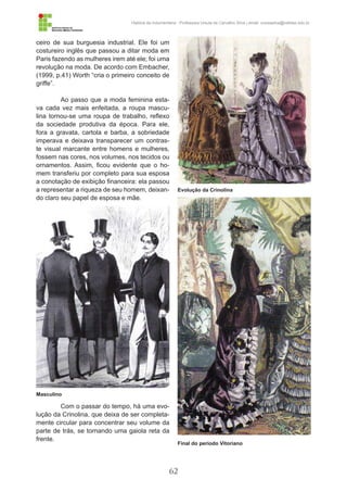62
História da Indumentária - Professora Ursula de Carvalho Silva | email: ursulasilva@cefetsc.edu.br
ceiro de sua burguesia industrial. Ele foi um
costureiro inglês que passou a ditar moda em
Paris fazendo as mulheres irem até ele; foi uma
revolução na moda. De acordo com Embacher,
(1999, p.41) Worth “cria o primeiro conceito de
griffe”.
Ao passo que a moda feminina esta-
va cada vez mais enfeitada, a roupa mascu-
lina tornou-se uma roupa de trabalho, reflexo
da sociedade produtiva da época. Para ele,
fora a gravata, cartola e barba, a sobriedade
imperava e deixava transparecer um contras-
te visual marcante entre homens e mulheres,
fossem nas cores, nos volumes, nos tecidos ou
ornamentos. Assim, ficou evidente que o ho-
mem transferiu por completo para sua esposa
a conotação de exibição financeira: ela passou
a representar a riqueza de seu homem, deixan-
do claro seu papel de esposa e mãe.
Com o passar do tempo, há uma evo-
lução da Crinolina, que deixa de ser completa-
mente circular para concentrar seu volume da
parte de trás, se tornando uma gaiola reta da
frente.
Masculino
Evolução da Crinolina
Final do período Vitoriano
 