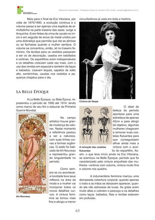 63
História da Indumentária - Professora Ursula de Carvalho Silva | email: ursulasilva@cefetsc.edu.br
Mais para o final da Era Vitoriana, por
volta de 1870/1890, a evolução continua e o
volume passa a ser apenas uma espécie de al-
mofadinha na parte traseira das saias: surge a
Anquinha. Eram feitas de crina de cavalo no iní-
cio e em seguida de arcos de metal unidos por
uma dobradiça que permitia que ela se abrisse
ou se fechasse quando a mulher sentava. O
volume se concentrou, então, só no traseiro fe-
minino. Os tecidos para os vestidos passaram
a ser os de decoração, usados em estofados
e cortinas. Os espartilhos eram indispensáveis
e os detalhes cresciam cada vez mais, com o
uso das rendas em especial e também de laços
e babados. Usavam leques, sapatos de salto
alto, sombrinhas, caudas nos vestidos e pe-
quenos chapéus para o dia.
La Belle Époque
A La Belle Époque, ou Bela Época, re-
presentou o período de 1890 até 1914, tendo
como marco de seu fim o estourar da Primeira
Guerra Mundial.
No campo
artístico houve gran-
de mudança de valo-
res. Neste momento
a referência passou
a ser a natureza,
com suas linhas cur-
vas e formas orgâni-
cas. O estilo foi bati-
zado de Art Nouveau
e representou gran-
de singularidade no
período.
Como sem-
pre se viu acontecer,
a novidade teve seus
reflexos na área da
moda e a mulher vai
incorporar todos os
novos detalhes cur-
vos. A cintura femi-
nina se tornou mais
fina e atingiu a menor
circunferência já vista em toda a história.
O ideal de
beleza do período
apontava para uma
estreiteza de apenas
40cm e para atingir
tal objetivo, algumas
mulheres chegavam
a remover suas cos-
telas flutuantes para
que conseguissem
afinar ainda mais a
cintura com o auxí-
lio do espartilho. As-
sim, o que teve início ainda na Era Vitoriana,
se acentuou na Belle Époque, período que foi
caracterizado pela cintura ampulheta das mu-
lheres –ombros com volume, cintura muito fina
e volume nos quadris.
A indumentária feminina marcou uma
demasiada cobertura corporal, quando apenas
o rosto e as mãos se deixavam aparecer, quan-
do ela não estivesse de luvas. As golas eram
muito altas e cobriam o pescoço e os detalhes
como laços, babados, fitas e rendas estavam
em profusão.
Art Nouveau
A remoção das costelas
flutuantes
Cintura de Vespe
 