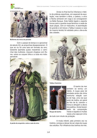 64
História da Indumentária - Professora Ursula de Carvalho Silva | email: ursulasilva@cefetsc.edu.br
Ainda no final da Era Vitoriana o hábi-
to de práticas esportivas, em especial da equi-
tação, mas também o tênis, a peteca, o arco
e flecha entraram em voga e se consagraram
na Belle Époque. Este hábito ligado o esporte
trouxe para o guarda roupa feminino a veste de
duas peças, com ar masculino. A assimilação
foi grande e em breve o Tailleur (casaco e saia
do mesmo tecido) foi adotado para o dia-a-dia
das cidades.
O banho de mar
também se tornou um
hábito. A roupa para tal
atividade ainda não tinha
nenhuma relação com
as de hoje, uma vez que
eram de malha, em geral
de fios de lã, cobriam o
tronco e atingiam a altura
dos joelhos. Ainda faziam
parte da composição
meias e sapatos e muitas
vezes uma capa por cima
de tudo com intuito de proteção.
A moda infantil, pela primeira vez na
história, começa a deixar de ser cópia da roupa
dos adultos. Por influência dos banhos de mar,
Com o passar do tempo e o aproximar
do século XX, as anquinhas desapareceram. O
que se viu foi uma saia em formato de sino,
bastante apertada quase impedindo o cami-
nhar das mulheres. Usavam chapéus com flo-
res, sobre os coques fofos e a bota era indis-
pensável.
Mulheres do início do período
Tailleur feminino
Roupa de banho
A perda da anquinha: entra a saia de sino
 