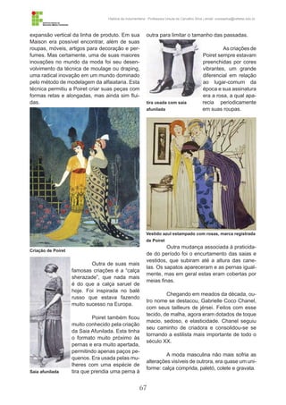 67
História da Indumentária - Professora Ursula de Carvalho Silva | email: ursulasilva@cefetsc.edu.br
expansão vertical da linha de produto. Em sua
Maison era possível encontrar, além de suas
roupas, móveis, artigos para decoração e per-
fumes. Mas certamente, uma de suas maiores
inovações no mundo da moda foi seu desen-
volvimento da técnica de moulage ou draping,
uma radical inovação em um mundo dominado
pelo método de modelagem da alfaiataria. Esta
técnica permitiu a Poiret criar suas peças com
formas retas e alongadas, mas ainda sim flui-
das.
Outra de suas mais
famosas criações é a “calça
sherazade”, que nada mais
é do que a calça saruel de
hoje. Foi inspirada no balé
russo que estava fazendo
muito sucesso na Europa.
Poiret também ficou
muito conhecido pela criação
da Saia Afunilada. Esta tinha
o formato muito próximo às
pernas e era muito apertada,
permitindo apenas paços pe-
quenos. Era usada pelas mu-
lheres com uma espécie de
tira que prendia uma perna à
outra para limitar o tamanho das passadas.
As criações de
Poiret sempre estavam
preenchidas por cores
vibrantes, um grande
diferencial em relação
ao lugar-comum da
época e sua assinatura
era a rosa, a qual apa-
recia periodicamente
em suas roupas.
Outra mudança associada à praticida-
de do período foi o encurtamento das saias e
vestidos, que subiram até a altura das cane-
las. Os sapatos apareceram e as pernas igual-
mente, mas em geral estas eram cobertas por
meias finas.
Chegando em meados da década, ou-
tro nome se destacou, Gabrielle Coco Chanel,
com seus tailleurs de jérsei. Feitos com esse
tecido, de malha, agora eram dotados de toque
macio, sedoso, e elasticidade. Chanel seguiu
seu caminho de criadora e consolidou-se se
tornando a estilista mais importante de todo o
século XX.
A moda masculina não mais sofria as
alterações visíveis de outrora, era quase um uni-
forme: calça comprida, paletó, colete e gravata.
Criação de Poiret
Vestido azul estampado com rosas, marca registrada
de Poiret
Saia afunilada
tira usada com saia
afunilada
 