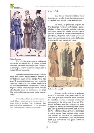 68
História da Indumentária - Professora Ursula de Carvalho Silva | email: ursulasilva@cefetsc.edu.br
Em 1918 termina a guerra e algumas
novidades se consolidam. A mulher solteira
não mais dependia de marido para sustentá-
la, conseguiu adquirir sua emancipação com a
independência financeira.
Na moda feminina as saia encurtaram
ainda mais, com a necessidade de trabalho e
atividades de lazer como a dança. Ainda nos
anos 10 a androginia aparece, com os curtos
cortes de cabelo e com a mulher sendo cada
vez mais independente, fumando em público e
dirigindo carros. Esses novos hábitos e novas
silhuetas são o que vai permanecer nos anos
20 e se transformarem em sua maior caracte-
rística.
Curiosidade: Dizem que, certa vez, encon-
trando Chanel em um dos seus empobrecidos pre-
tinhos básico, o insolente Poiret perguntou: “Por
quem está de luto, mademoiselle?” E ela, mais inso-
lente ainda responde: “Por você, monsieur!”
Anos 20
Esta década foi denominada de “Anos
Loucos”, em função do caráter revolucionário
do período e da grande inovação vivenciada.
Na moda, as propostas surgidas no
final dos anos 10, foram confirmadas e conso-
lidadas. Linhas funcionais, práticas e simples
traduzidas na silhueta tubular e na androginia
para as mulheres. A cintura estava deslocada
para baixo, chegando à altura dos quadris, os
seios eram achatados com o auxilio de faixas e
a cintura não mais parecia em curva.
A emancipação feminina já vista nos
anos 10, continuou e a dança se tornou um há-
bito forte que teve influência direta na moda.
Os vestidos e saias encurtaram ainda mais
para poderem dar conta dos ritmos do Char-
leston, do Foxtrot e do Jazz, chegando à altura
dos joelhos. Isso foi de fato uma grande revolu-
ção, visto que em toda a história, com exceção
da Pré-História em trajes primitivos de tangas,
a mulher nunca havia deixado suas pernas
descobertas. A novidade do encurtamento
das saias fez fortalecerem o uso das meias de
seda, que eram claras para gerar o efeito de
“cor de pele”.
Tailleur feminino
Mulheres dos anos 20
 