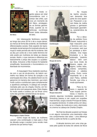 69
História da Indumentária - Professora Ursula de Carvalho Silva | email: ursulasilva@cefetsc.edu.br
A moda vi-
gente estava em total
concordância com o
campo das artes, que
vivia um momento de
Art Déco, privilegian-
do as formas geomé-
tricas, quando as re-
ferências curvilíneas
foram todas deixadas
de lado.
Um interessante fenômeno ocorrido
ao longo dos anos 20 foi o de a roupa deixar,
ao menos de forma tão evidente, de manifestar
diferenciações sociais. Este aspecto de repre-
sentação social sempre foi mostrado através da
roupa e neste período ele não foi evidente. Isto
se deu por conta de o novo estilo feminino ter
sido aceito por mulheres de todas as classes
sociais. Assim, o que marcava a diferença era
basicamente o preço das roupas e a qualida-
de delas. Inclusive a Alta Costura foi bastante
simplificada, favorecendo o funcionalismo e a
liberdade de movimentos.
A maquiagem ficou bastante acentua-
da com o uso do pó-de-arroz, do batom ver-
melho nos lábios em forma de coração e da
acentuação dos cílios. Os cabelos foram os à la
garçonne (à maneira dos meninos), que eram
muito curtos e contribuíam para complementar
a aparência andrógina. A cabeça era comple-
mentada pelo uso do chapéu Cloche, em for-
mato de sino com pequenas abas. Este chapéu
foi muito usado e acabou por se firmar como
outra das grandes características da época.
Como roupa de baixo, as mulheres
usavam uma combinação e mais para o final
da década surge o soutien (uma versão mais
próxima da que temos hoje).
As roupas
de banho encurta-
ram deixando boa
parte da coxa apare-
cer. Passaram a se-
rem feitas de malha
grossa e ganharam
decoração geométri-
ca, característica da
década.
Foi a déca-
da da estilista Coco
Chanel, traduzindo o
traje masculino para
o feminino com mui-
to sucesso, sem que
se perdesse a femi-
nilidade. Cria trajes
tricotados e o tão
aclamado “pretinho
básico”. Vem com
sua nova moda de
blazers, capas, car-
digans, cortes retos,
colares compridos,
boinas e cabelos
curtos. Outro nome
importante foi o de
Jean Patou, estilista
francês, que criou a
moda sportswear.
Para os ho-
mens o aspecto de
suas roupas perma-
neceu o mesmo, no
entanto algumas novidades apareceram. O
Smocking passou a ser usado em ocasiões
mais formais, surgiu o tecido Príncipe de Gales,
os sapatos bicolores. O colete entrou em desu-
so e o chapéu da moda era o coco, eternizado
no cinema na cabeça de Charles Chaplin.
No final da década surgiram as franjas
e em alguns momentos uma assimetria vista
nos comprimentos das saias – uma diferença
entre a parte da frente e a parte de trás.
A década termina com uma crise ge-
rada pela queda da bolsa de valores de Nova
Art Déco
Combinação
Roupa de banho
Roupa masculina
Maquiagem e chpéu Cloche
 