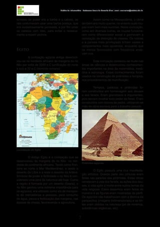 7
História da Indumentária - Professora Ursula de Carvalho Silva | email: ursulasilva@cefetsc.edu.br
símbolo de poder era a barba e o cabelo, os
reis costumavam usar uma barba postiça, que
era cuidadosamente penteada, e por fim untar
os cabelos com óleo, para evitar o resseca-
mento e repelir piolhos.
Egito
A civilização egípcia antiga desenvol-
veu-se no nordeste africano às margens do rio
Nilo por volta de 3200 a.C (unificação do norte
e sul) a 32 a.C (domínio romano).
O Antigo Egito é a civilização que se
desenvolveu às margens do rio Nilo no nor-
deste do continente africano. Tendo como fron-
teira ao norte o Mar Mediterrâneo, a oeste o
deserto da Líbia e a leste o deserto da Arábia.
Símbolo de poder e fertilidade o rio Nilo é con-
siderado uma obra da natureza até hoje. Como
a região é formada por um deserto (Saara), o
rio Nilo ganhou uma extrema importância para
os egípcios; era utilizado como via de transpor-
te de mercadorias e pessoas, para consumo
de água, pesca e fertilização das margens, nas
épocas de cheias, favorecendo a agricultura.
Assim como na Mesopotâmia, o clima
também era muito quente, no entanto suas rou-
pas eram bem mais sucintas. Nesta civilização,
como em diversas outras, as roupas funciona-
ram como diferenciador social e ganhavam a
conotação de distinção de classes. Os nobres
e a parcela mais privilegiada tinham vestes e
complementos mais opulentos, enquanto que
os menos favorecidos com freqüência anda-
vam nus.
Esta civilização destacou-se muito nas
áreas de ciências e desenvolveu conhecimen-
tos importantes na área da matemática, medi-
cina e astrologia. Estes conhecimentos foram
usados na construção de pirâmides e templos;
nos procedimentos de mumificação.
Templos, palácios e pirâmides fo-
ram construídos em homenagem aos deuses
e aos faraós. Eram grandiosos e imponentes,
pois deviam mostrar todo poder do faraó. Eram
construídos com blocos de pedra, utilizando-se
mão-de-obra escrava para o trabalho pesado.
O Egito possuía uma rica manifesta-
ção artística. Grande parte das pinturas eram
feitas nas paredes das pirâmides. Estas obras
retratavam a vida dos faraós, as ações dos deu-
ses, a vida após a morte entre outros temas da
vida religiosa. Estes desenhos eram feitos de
maneira e as figuras eram mostradas de perfil.
Os egípcios não trabalhavam com a técnica da
perspectiva (imagens tridimensionais) e as tin-
tas eram obtidas na natureza (pó de minérios,
substâncias orgânicas, etc).
Localização do Egito
Pirâmides egípcias
 