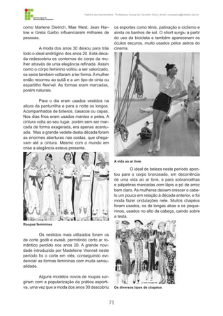 71
História da Indumentária - Professora Ursula de Carvalho Silva | email: ursulasilva@cefetsc.edu.br
como Marlene Dietrich, Mae West, Jean Har-
low e Greta Garbo influenciaram milhares de
pessoas.
A moda dos anos 30 deixou para trás
todo o ideal andrógino dos anos 20. Esta déca-
da redescobriu os contornos do corpo da mu-
lher através de uma elegância refinada. Assim
como o corpo feminino voltou a ser valorizado,
os seios também voltaram a ter forma. A mulher
então recorreu ao sutiã e a um tipo de cinta ou
espartilho flexível. As formas eram marcadas,
porém naturais.
Para o dia eram usados vestidos na
altura da panturrilha e para a noite os longos.
Acompanhados de boleros, casacos ou capas.
Nos dias frios eram usados mantos e peles. A
cintura volta ao seu lugar, porém sem ser mar-
cada de forma exagerada, era apenas acentu-
ada. Mas a grande vedete desta década foram
as enormes aberturas nas costas, que chega-
vam até a cintura. Mesmo com o mundo em
crise a elegância esteve presente.
Os vestidos mais utilizados foram os
de corte godê e evasê, permitindo certo ar ro-
mântico perdido nos anos 20. A grande novi-
dade introduzida por Madeleine Vionnet neste
período foi o corte em viés, conseguindo evi-
denciar as formas femininas com muita sensu-
alidade.
Alguns modelos novos de roupas sur-
giram com a popularização da prática esporti-
va, uma vez que a moda dos anos 30 descobriu
os esportes como tênis, patinação e ciclismo e
ainda os banhos de sol. O short surgiu a partir
do uso da bicicleta e também apareceram os
óculos escuros, muito usados pelos astros do
cinema.
O ideal de beleza neste período apon-
tou para o corpo bronzeado, em decorrência
de uma vida ao ar livre, e para sobrancelhas
e pálpebras marcadas com lápis e pó de arroz
bem claro. As mulheres deixam crescer o cabe-
lo um pouco em relação à década anterior, e foi
moda fazer ondulações nele. Muitos chapéus
foram usados, os de longas abas e os peque-
ninos, usados no alto da cabeça, caindo sobre
a testa.
Roupas femininas
Os diversos tipos de chapéus
A vida ao ar livre
 