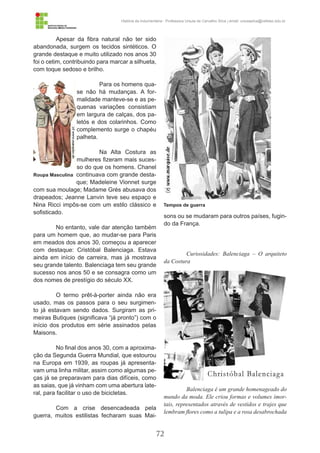 72
História da Indumentária - Professora Ursula de Carvalho Silva | email: ursulasilva@cefetsc.edu.br
Apesar da fibra natural não ter sido
abandonada, surgem os tecidos sintéticos. O
grande destaque e muito utilizado nos anos 30
foi o cetim, contribuindo para marcar a silhueta,
com toque sedoso e brilho.
Para os homens qua-
se não há mudanças. A for-
malidade manteve-se e as pe-
quenas variações consistiam
em largura de calças, dos pa-
letós e dos colarinhos. Como
complemento surge o chapéu
palheta.
Na Alta Costura as
mulheres fizeram mais suces-
so do que os homens. Chanel
continuava com grande desta-
que; Madeleine Vionnet surge
com sua moulage; Madame Grés abusava dos
drapeados; Jeanne Lanvin teve seu espaço e
Nina Ricci impôs-se com um estilo clássico e
sofisticado.
No entanto, vale dar atenção também
para um homem que, ao mudar-se para Paris
em meados dos anos 30, começou a aparecer
com destaque: Cristóbal Balenciaga. Estava
ainda em início de carreira, mas já mostrava
seu grande talento. Balenciaga tem seu grande
sucesso nos anos 50 e se consagra como um
dos nomes de prestígio do século XX.
O termo prêt-à-porter ainda não era
usado, mas os passos para o seu surgimen-
to já estavam sendo dados. Surgiram as pri-
meiras Butiques (significava “já pronto”) com o
início dos produtos em série assinados pelas
Maisons.
No final dos anos 30, com a aproxima-
ção da Segunda Guerra Mundial, que estourou
na Europa em 1939, as roupas já apresenta-
vam uma linha militar, assim como algumas pe-
ças já se preparavam para dias difíceis, como
as saias, que já vinham com uma abertura late-
ral, para facilitar o uso de bicicletas.
Com a crise desencadeada pela
guerra, muitos estilistas fecharam suas Mai-
sons ou se mudaram para outros países, fugin-
do da França.
Curiosidades: Balenciaga – O arquiteto
da Costura
Balenciaga é um grande homenageado do
mundo da moda. Ele criou formas e volumes imor-
tais, representados através de vestidos e trajes que
lembram flores como a tulipa e a rosa desabrochada
Roupa Masculina
Tempos de guerra
 