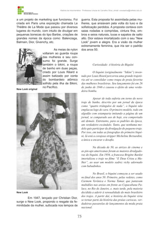 75
História da Indumentária - Professora Ursula de Carvalho Silva | email: ursulasilva@cefetsc.edu.br
a um projeto de marketing que funcionou. Foi
criada em Paris uma exposição chamada Le
Théâtre de La Mode que passou por diversos
lugares do mundo, com intuito de divulgar em
pequenas bonecas do tipo Barbie, criações de
grandes nomes da época como: Balenciaga,
Balmain, Dior, Givenchy, etc.
As meias de nylon
voltaram ao guarda roupa
das mulheres e seu con-
sumo foi grande. Surge
também o bikini, a roupa
de banho em duas peças,
criado por Louis Réard e
assim batizado por conta
do bombardeio atômico
sofrido pela ilha de Bikini,
no Pacífico.
Em 1947, lançado por Christian Dior,
surge o New Look, propondo o resgate da fe-
minilidade da mulher, sufocada nos tempos de
guerra. Esta proposta foi assimilada pelas mu-
lheres, que ansiavam pela volta do luxo e da
sofisticação perdidos. A proposta contava com
saias rodadas e compridas, cintura fina, om-
bros e seios naturais, luvas e sapatos de salto
alto. Dior estava imortalizado com o seu “New
Look” jovem e alegre. Era a visão da mulher
extremamente feminina, que iria ser o padrão
dos anos 50.
Curiosidade: A história do Biquíni
O biquíni (originalmente “bikini”) inven-
tado por Louis Réard percorreu uma grande trajetó-
ria até se consolidar como roupa de praia favorita
das mulheres brasileiras. Seu lançamento foi em 26
de junho de 1946 e causou o efeito de uma verda-
deira bomba.
Apesar de toda euforia em torno do novo
traje de banho, descrito por um jornal da época
como “quatro triângulos de nada”, o biquíni não
emplacou logo de cara. O primeiro modelo, todo em
algodão com estamparia imitando a página de um
jornal, se comparado aos de hoje, era comportado
até demais. Entretanto, para os padrões da época,
um verdadeiro escândalo. Tanto, que nenhuma mo-
delo quis participar da divulgação do pequeno traje.
Por isso, em todas as fotografias do primeiro biquí-
ni, lá está a corajosa stripper Micheline Bernardini,
a única a encarar o desafio.
Na década de 50, as atrizes de cinema e
as pin-ups americanas foram as maiores divulgado-
ras do biquíni. Em 1956, a francesa Brigitte Bardot
imortalizou o traje no filme “E Deus Criou a Mu-
lher”, ao usar um modelo xadrez vichy adornado
com babadinhos.
No Brasil, o biquíni começou a ser usado
no final dos anos 50. Primeiro, pelas vedetes, como
Carmem Verônica e Norma Tamar, que juntavam
multidões nas areias em frente ao Copacabana Pa-
lace, no Rio de Janeiro, e, mais tarde, pela maioria
decidida a aderir à sensualidade do mais brasileiro
dos trajes. A partir daí, a história do biquíni viria
se tornar parte da história das praias cariocas, ver-
dadeiras passarelas de lançamentos da moda praia
nacional.
New Look original
New Look
 