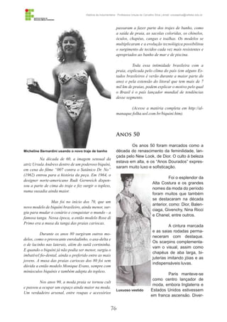 76
História da Indumentária - Professora Ursula de Carvalho Silva | email: ursulasilva@cefetsc.edu.br
Na década de 60, a imagem sensual da
atriz Ursula Andress dentro de um poderoso biquíni,
em cena do filme “007 contra o Satânico Dr. No”
(1962) entrou para a história da peça. Em 1964, o
designer norte-americano Rudi Gernreich dispen-
sou a parte de cima do traje e fez surgir o topless,
numa ousadia ainda maior.
	 Mas foi no início dos 70, que um
novo modelo de biquíni brasileiro, ainda menor, sur-
giu para mudar o cenário e conquistar o mundo - a
famosa tanga. Nessa época, a então modelo Rose di
Primo era a musa da tanga das praias cariocas.
Durante os anos 80 surgiram outros mo-
delos, como o provocante enroladinho, o asa-delta e
o de lacinho nas laterais, além do sutiã cortininha.
E quando o biquíni já não podia ser menor, surgiu o
imbatível fio-dental, ainda o preferido entre as mais
jovens. A musa das praias cariocas dos 80 foi sem
dúvida a então modelo Monique Evans, sempre com
minúsculos biquínis e também adepta do topless.
Nos anos 90, a moda praia se tornou cult
e passou a ocupar um espaço ainda maior na moda.
Um verdadeiro arsenal, entre roupas e acessórios
passaram a fazer parte dos trajes de banho, como
a saída de praia, as sacolas coloridas, os chinelos,
óculos, chapéus, cangas e toalhas. Os modelos se
multiplicaram e a evolução tecnológica possibilitou
o surgimento de tecidos cada vez mais resistentes e
apropriados ao banho de mar e de piscina.
Toda essa intimidade brasileira com a
praia, explicada pelo clima do país (em alguns Es-
tados brasileiros é verão durante a maior parte do
ano) e pela extensão do litoral que tem mais de 7
mil km de praias, podem explicar o motivo pelo qual
o Brasil é o país lançador mundial de tendências
desse segmento.
(Acesse a matéria completa em http://al-
manaque.folha.uol.com.br/biquini.htm).
Anos 50
Os anos 50 foram marcados como a
década do renascimento da feminilidade, lan-
çada pelo New Look, de Dior. O culto à beleza
estava em alta, e os “Anos Dourados” expres-
saram muito luxo e sofisticação.
Foi o esplendor da
Alta Costura e os grandes
nomes da moda do período
foram muitos que também
se destacaram na década
anterior, como: Dior, Balen-
ciaga, Givenchy, Nina Ricci
e Chanel, entre outros.
A cintura marcada
e as saias rodadas perma-
neceram com destaque.
Os scarpins complementa-
vam o visual, assim como
chapéus de aba larga, bi-
juterias imitando jóias e as
indispensáveis luvas.
Paris manteve-se
como centro lançador de
moda, embora Inglaterra e
Estados Unidos estivessem
em franca ascensão. Diver-
Micheline Bernardini usando o novo traje de banho
Luxuoso vestido
 